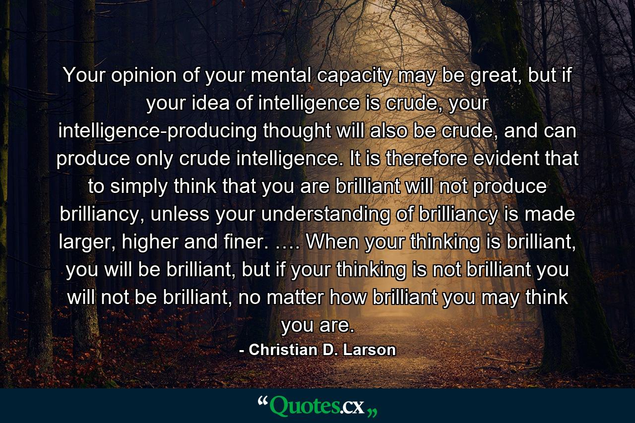 Your opinion of your mental capacity may be great, but if your idea of intelligence is crude, your intelligence-producing thought will also be crude, and can produce only crude intelligence. It is therefore evident that to simply think that you are brilliant will not produce brilliancy, unless your understanding of brilliancy is made larger, higher and finer. …. When your thinking is brilliant, you will be brilliant, but if your thinking is not brilliant you will not be brilliant, no matter how brilliant you may think you are. - Quote by Christian D. Larson