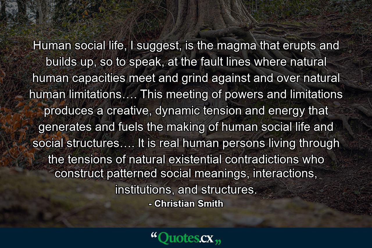 Human social life, I suggest, is the magma that erupts and builds up, so to speak, at the fault lines where natural human capacities meet and grind against and over natural human limitations…. This meeting of powers and limitations produces a creative, dynamic tension and energy that generates and fuels the making of human social life and social structures…. It is real human persons living through the tensions of natural existential contradictions who construct patterned social meanings, interactions, institutions, and structures. - Quote by Christian Smith