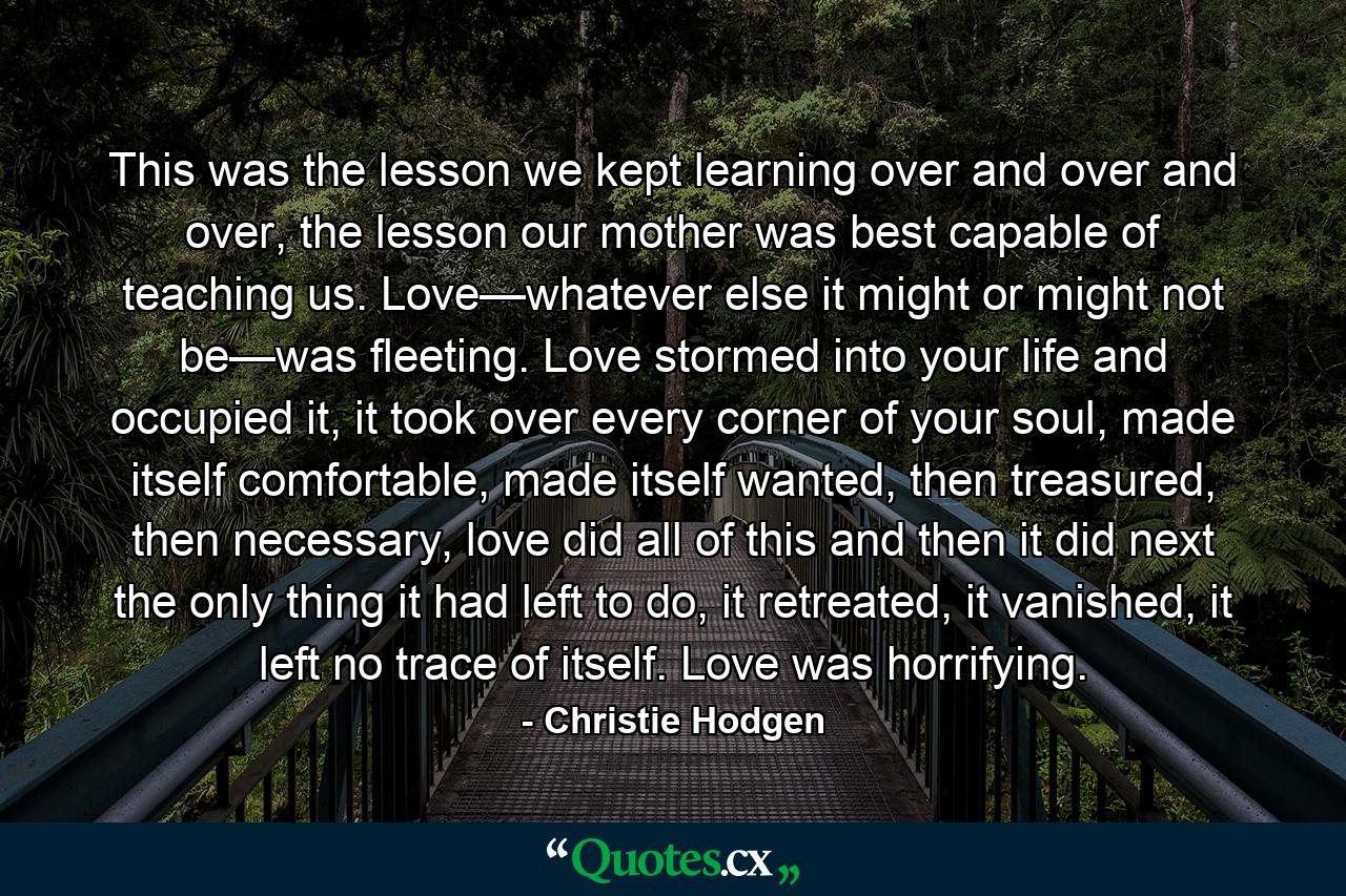 This was the lesson we kept learning over and over and over, the lesson our mother was best capable of teaching us. Love—whatever else it might or might not be—was fleeting. Love stormed into your life and occupied it, it took over every corner of your soul, made itself comfortable, made itself wanted, then treasured, then necessary, love did all of this and then it did next the only thing it had left to do, it retreated, it vanished, it left no trace of itself. Love was horrifying. - Quote by Christie Hodgen