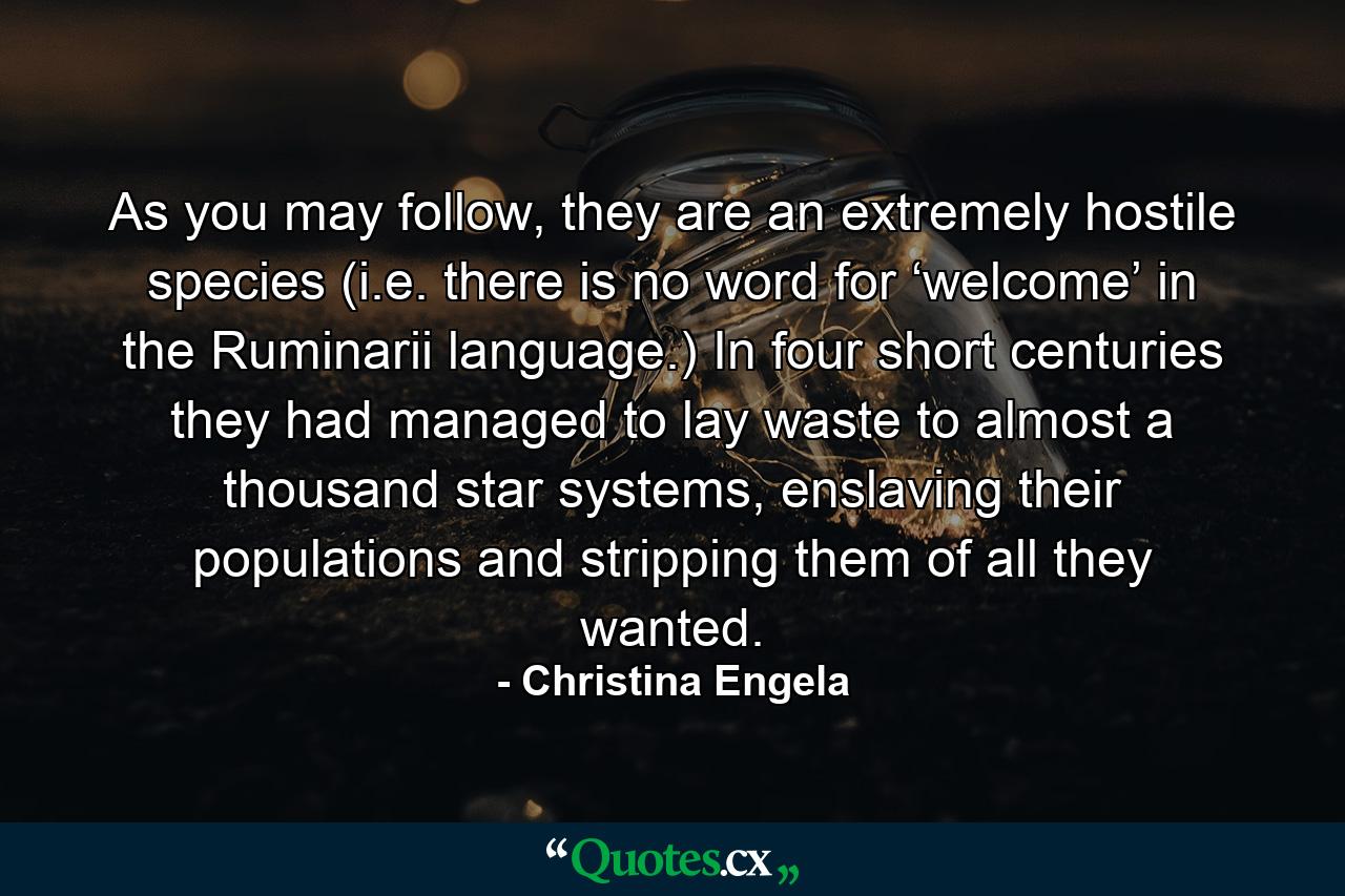 As you may follow, they are an extremely hostile species (i.e. there is no word for ‘welcome’ in the Ruminarii language.) In four short centuries they had managed to lay waste to almost a thousand star systems, enslaving their populations and stripping them of all they wanted. - Quote by Christina Engela