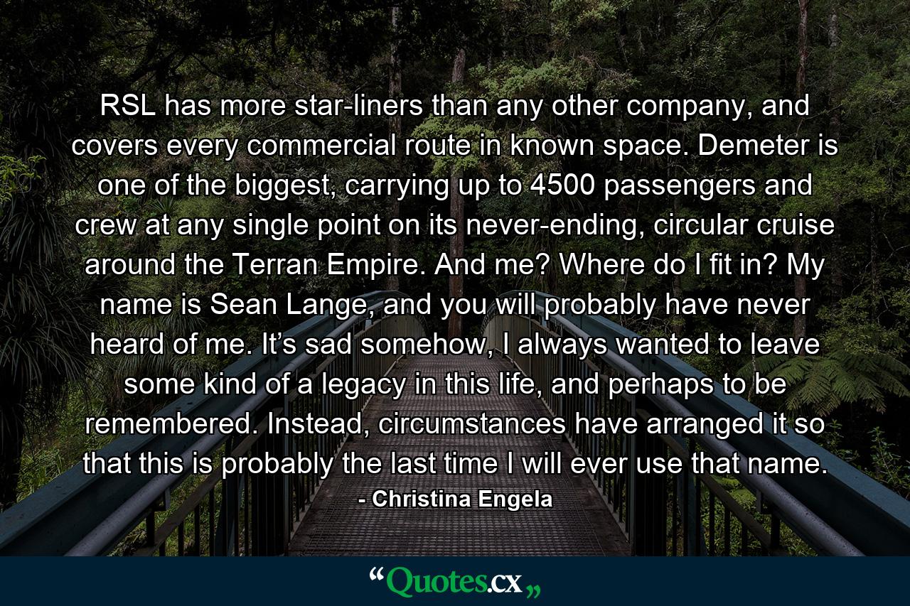 RSL has more star-liners than any other company, and covers every commercial route in known space. Demeter is one of the biggest, carrying up to 4500 passengers and crew at any single point on its never-ending, circular cruise around the Terran Empire. And me? Where do I fit in? My name is Sean Lange, and you will probably have never heard of me. It’s sad somehow, I always wanted to leave some kind of a legacy in this life, and perhaps to be remembered. Instead, circumstances have arranged it so that this is probably the last time I will ever use that name. - Quote by Christina Engela