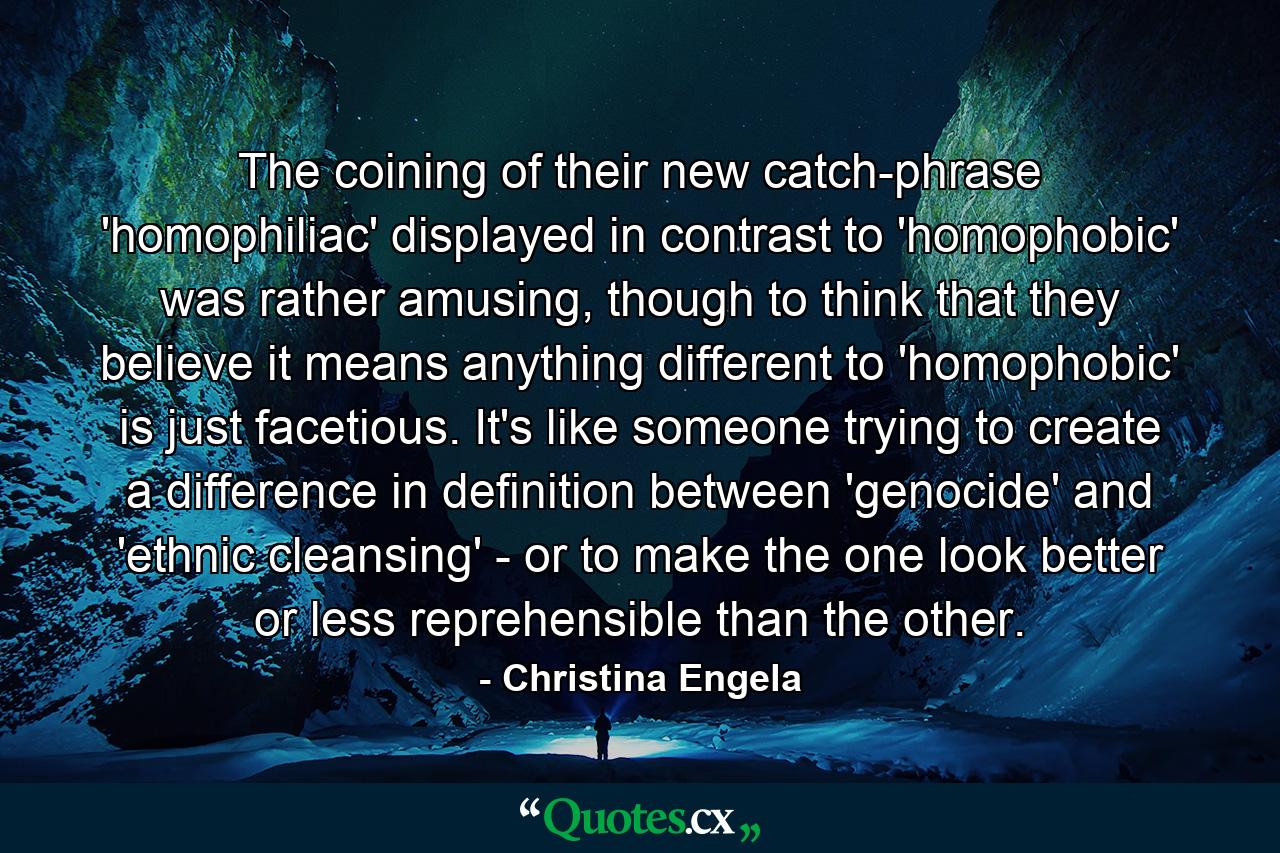 The coining of their new catch-phrase 'homophiliac' displayed in contrast to 'homophobic' was rather amusing, though to think that they believe it means anything different to 'homophobic' is just facetious. It's like someone trying to create a difference in definition between 'genocide' and 'ethnic cleansing' - or to make the one look better or less reprehensible than the other. - Quote by Christina Engela