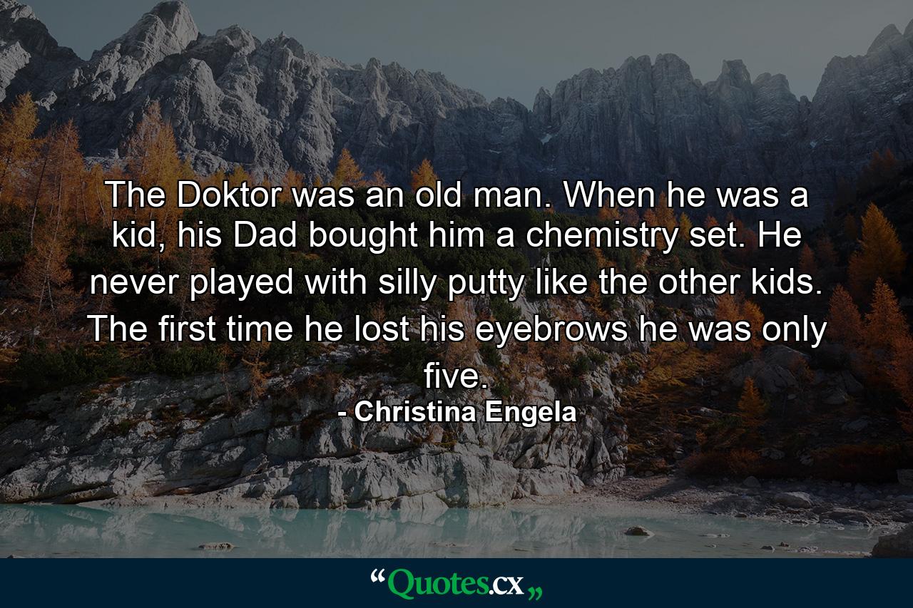 The Doktor was an old man. When he was a kid, his Dad bought him a chemistry set. He never played with silly putty like the other kids. The first time he lost his eyebrows he was only five. - Quote by Christina Engela