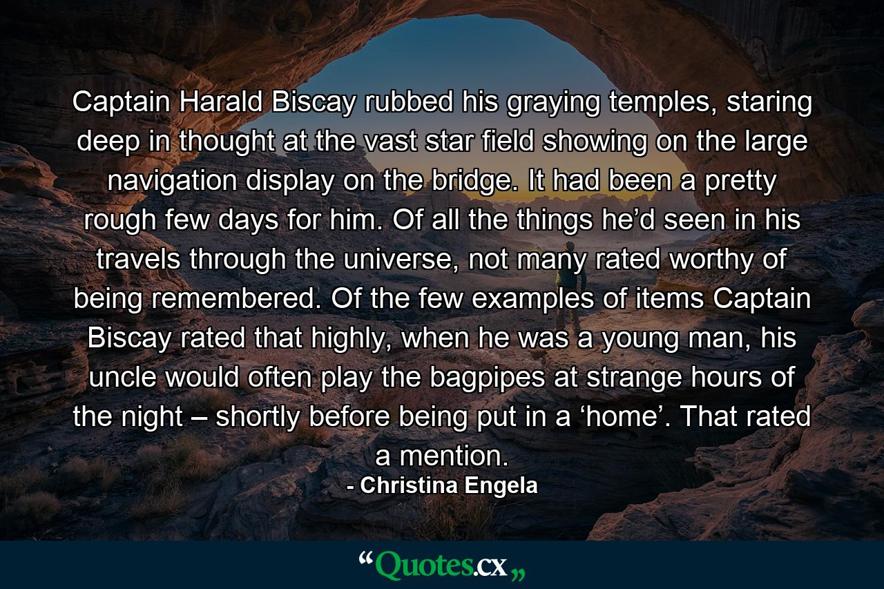 Captain Harald Biscay rubbed his graying temples, staring deep in thought at the vast star field showing on the large navigation display on the bridge. It had been a pretty rough few days for him. Of all the things he’d seen in his travels through the universe, not many rated worthy of being remembered. Of the few examples of items Captain Biscay rated that highly, when he was a young man, his uncle would often play the bagpipes at strange hours of the night – shortly before being put in a ‘home’. That rated a mention. - Quote by Christina Engela