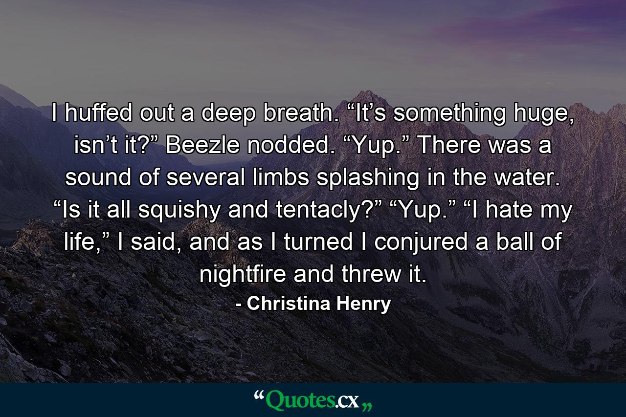 I huffed out a deep breath. “It’s something huge, isn’t it?” Beezle nodded. “Yup.” There was a sound of several limbs splashing in the water. “Is it all squishy and tentacly?” “Yup.” “I hate my life,” I said, and as I turned I conjured a ball of nightfire and threw it. - Quote by Christina Henry