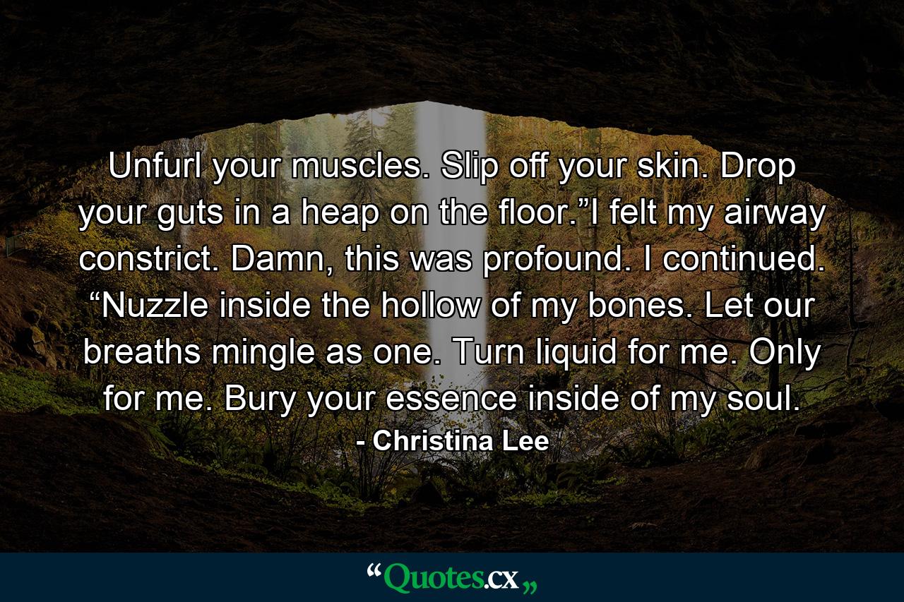 Unfurl your muscles. Slip off your skin. Drop your guts in a heap on the floor.”I felt my airway constrict. Damn, this was profound. I continued. “Nuzzle inside the hollow of my bones. Let our breaths mingle as one. Turn liquid for me. Only for me. Bury your essence inside of my soul. - Quote by Christina Lee