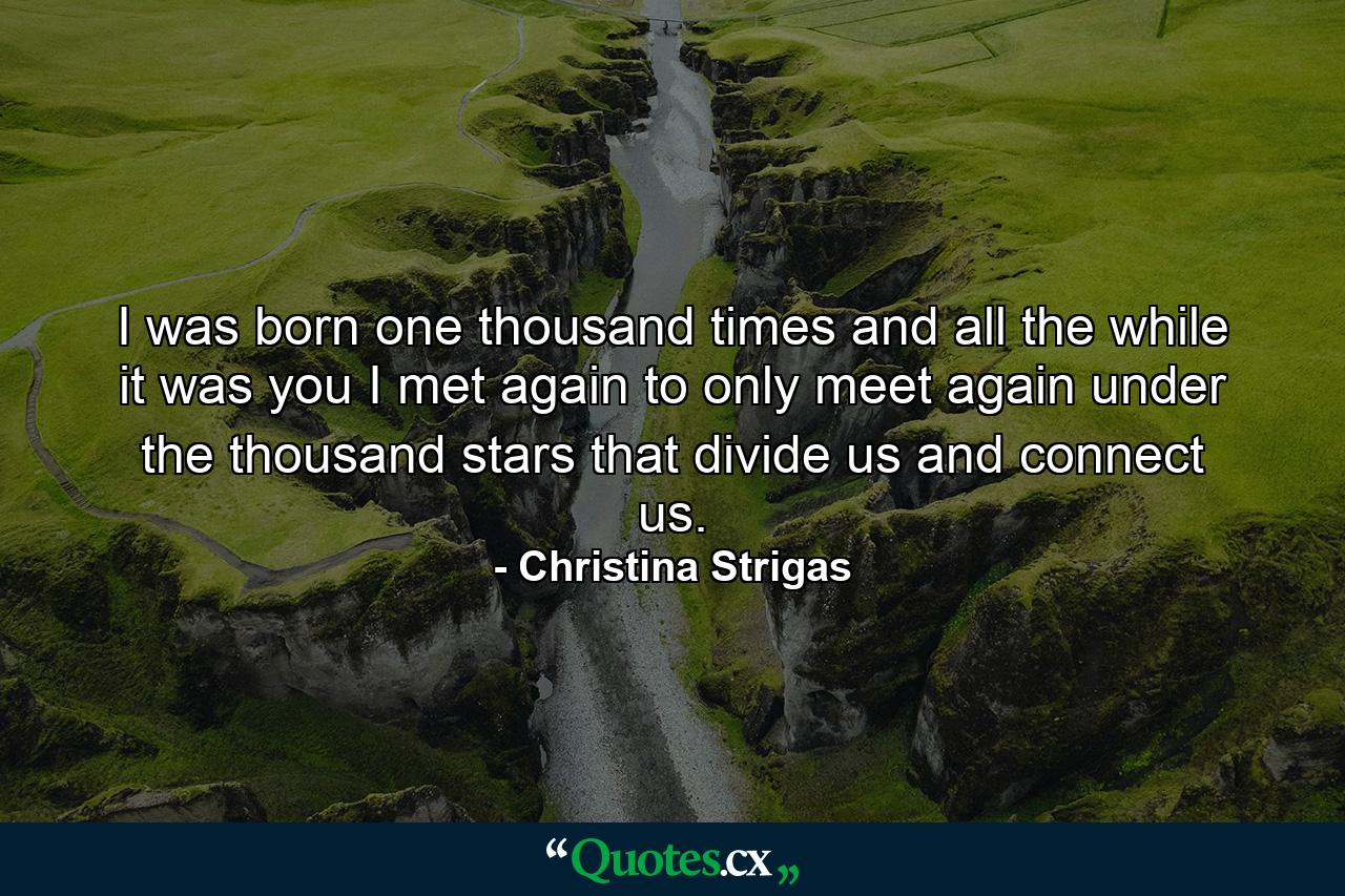 I was born one thousand times and all the while it was you I met again to only meet again under the thousand stars that divide us and connect us. - Quote by Christina Strigas