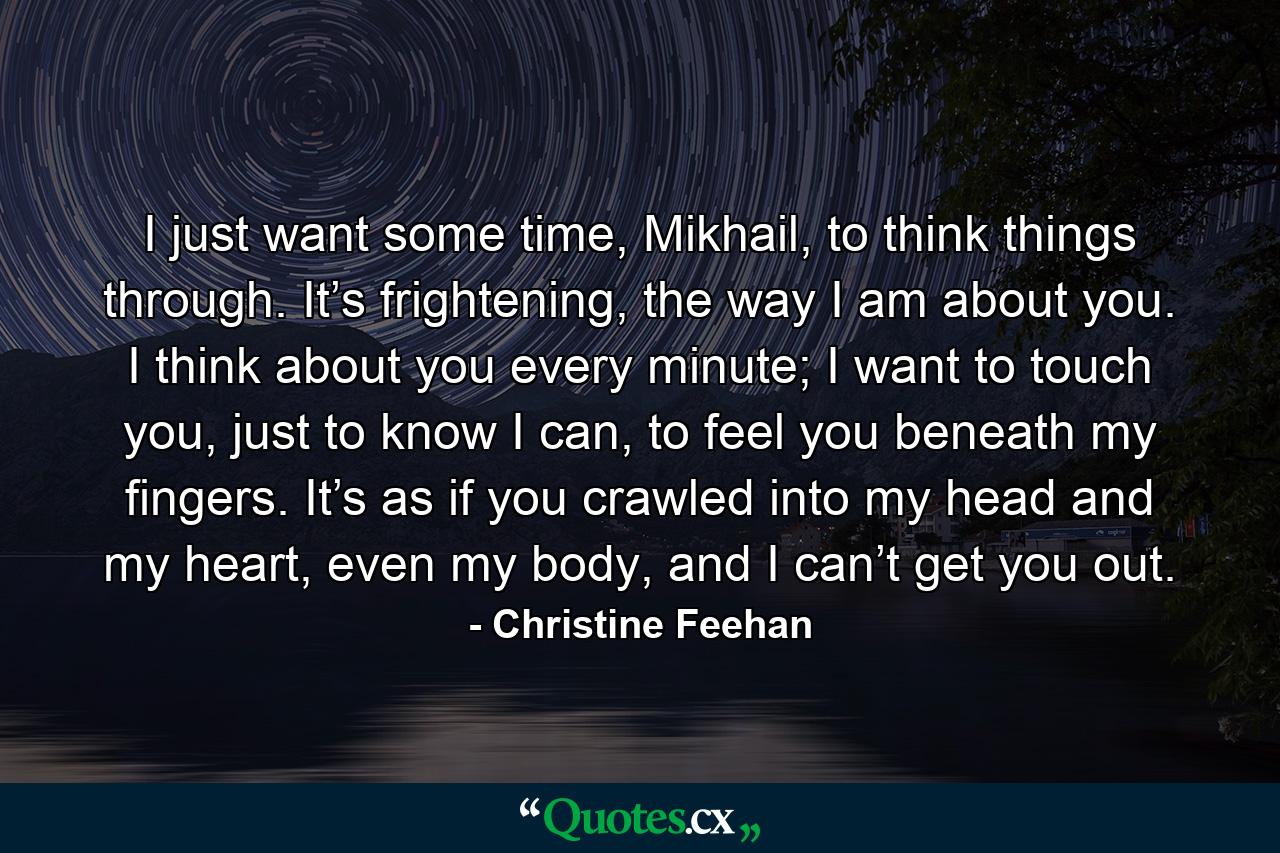 I just want some time, Mikhail, to think things through. It’s frightening, the way I am about you. I think about you every minute; I want to touch you, just to know I can, to feel you beneath my fingers. It’s as if you crawled into my head and my heart, even my body, and I can’t get you out. - Quote by Christine Feehan