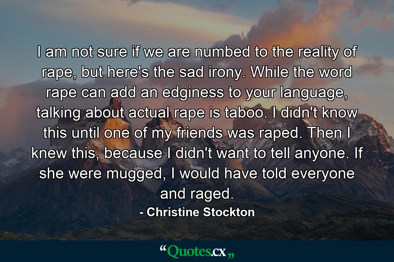 I am not sure if we are numbed to the reality of rape, but here's the sad irony. While the word rape can add an edginess to your language, talking about actual rape is taboo. I didn't know this until one of my friends was raped. Then I knew this, because I didn't want to tell anyone. If she were mugged, I would have told everyone and raged. - Quote by Christine Stockton