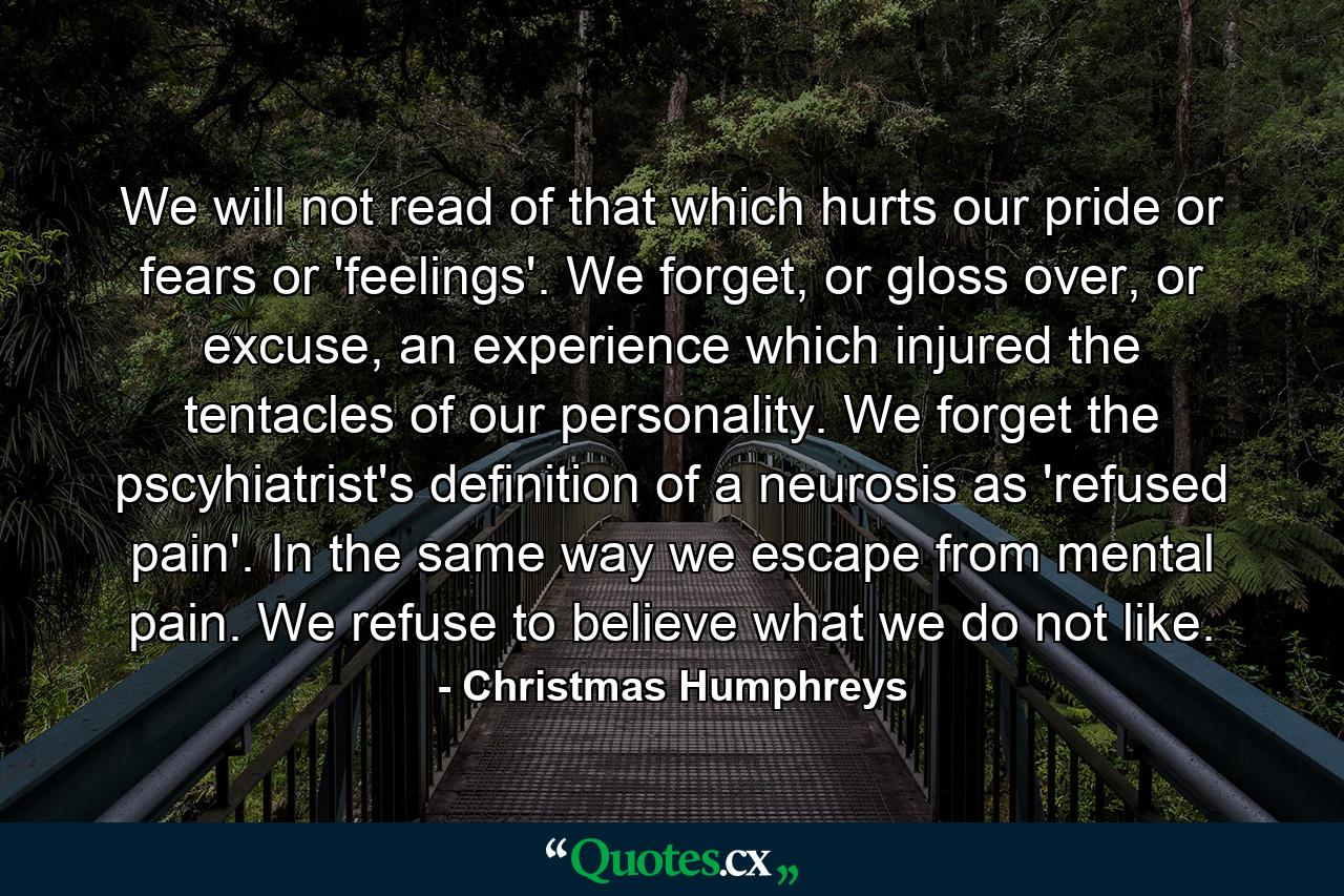 We will not read of that which hurts our pride or fears or 'feelings'. We forget, or gloss over, or excuse, an experience which injured the tentacles of our personality. We forget the pscyhiatrist's definition of a neurosis as 'refused pain'. In the same way we escape from mental pain. We refuse to believe what we do not like. - Quote by Christmas Humphreys