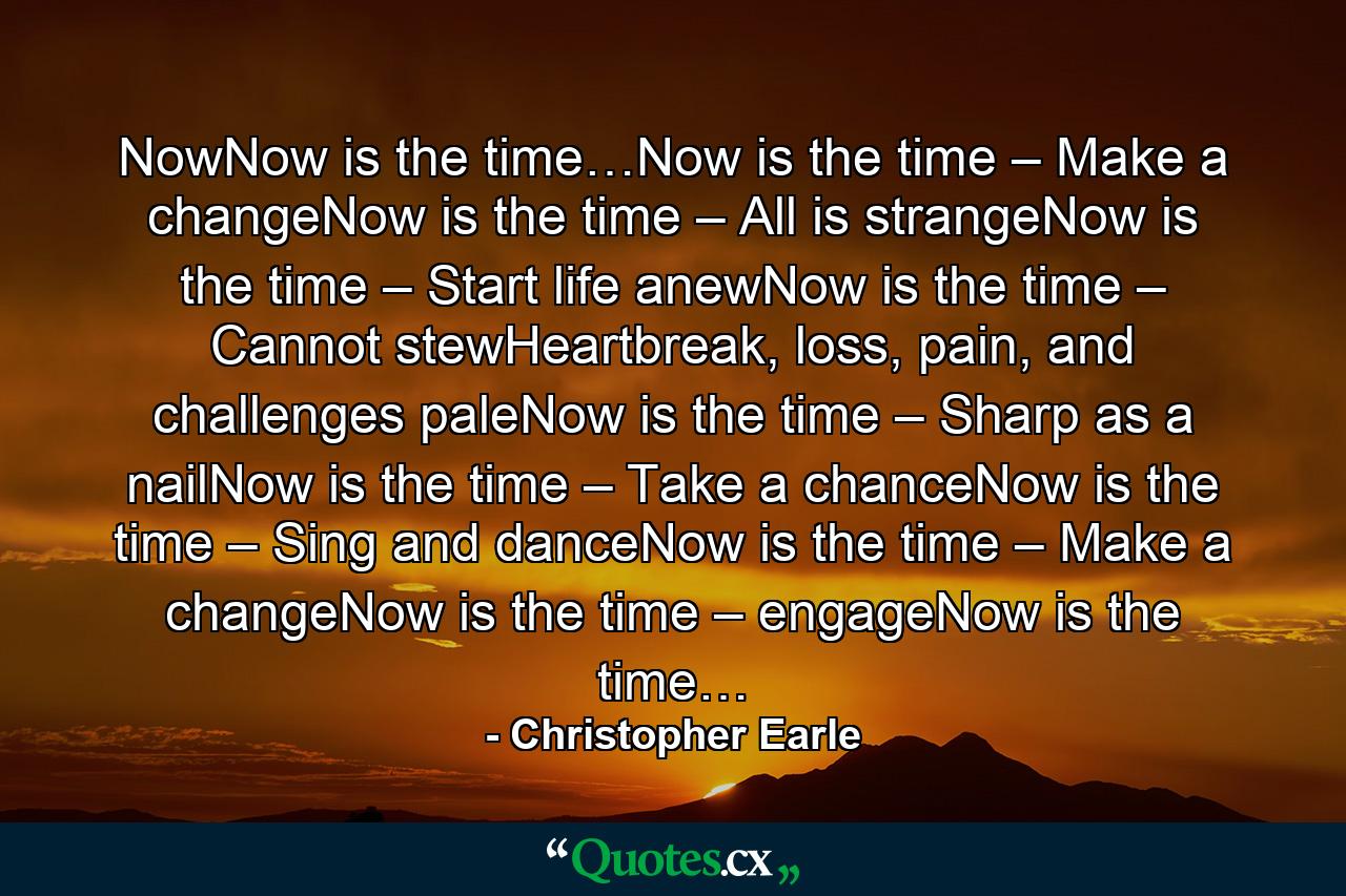 NowNow is the time…Now is the time – Make a changeNow is the time – All is strangeNow is the time – Start life anewNow is the time – Cannot stewHeartbreak, loss, pain, and challenges paleNow is the time – Sharp as a nailNow is the time – Take a chanceNow is the time – Sing and danceNow is the time – Make a changeNow is the time – engageNow is the time… - Quote by Christopher Earle