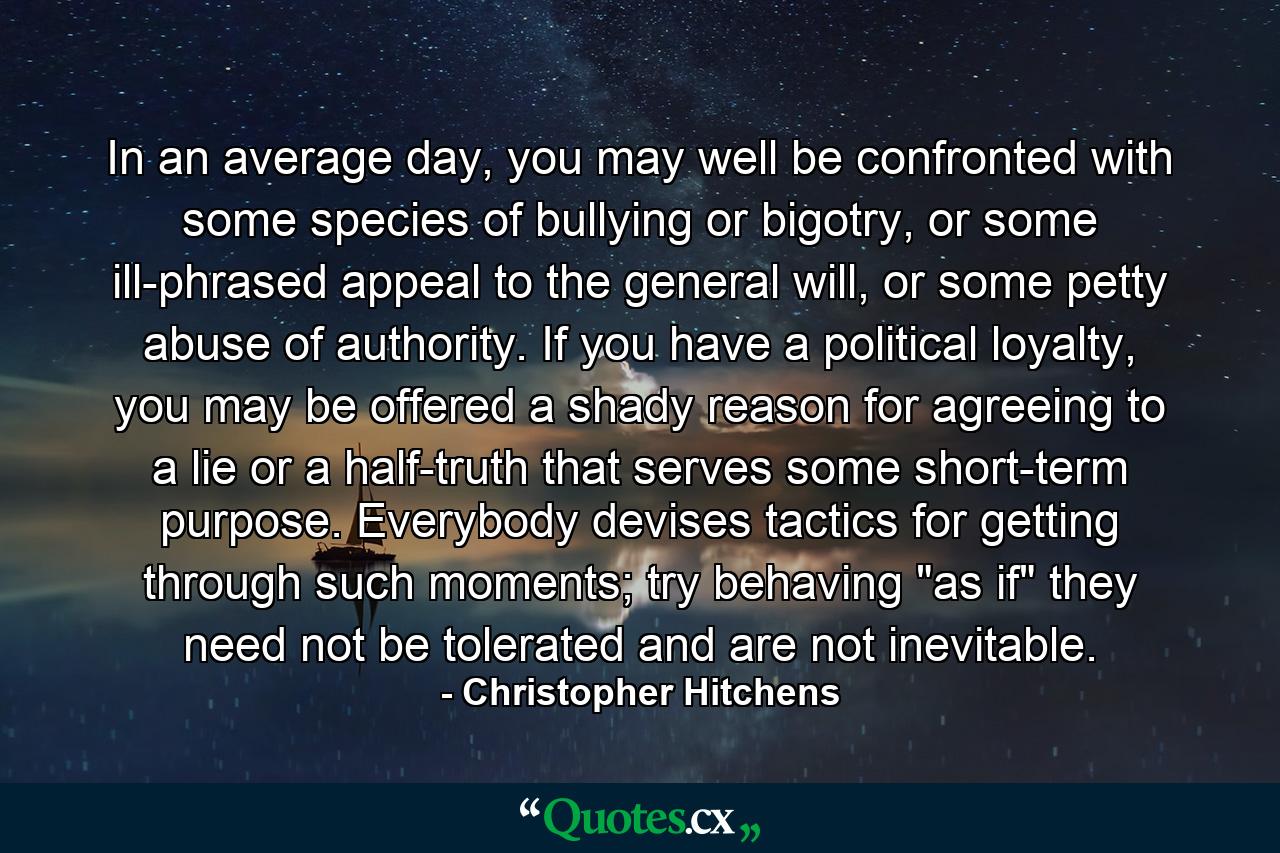 In an average day, you may well be confronted with some species of bullying or bigotry, or some ill-phrased appeal to the general will, or some petty abuse of authority. If you have a political loyalty, you may be offered a shady reason for agreeing to a lie or a half-truth that serves some short-term purpose. Everybody devises tactics for getting through such moments; try behaving 