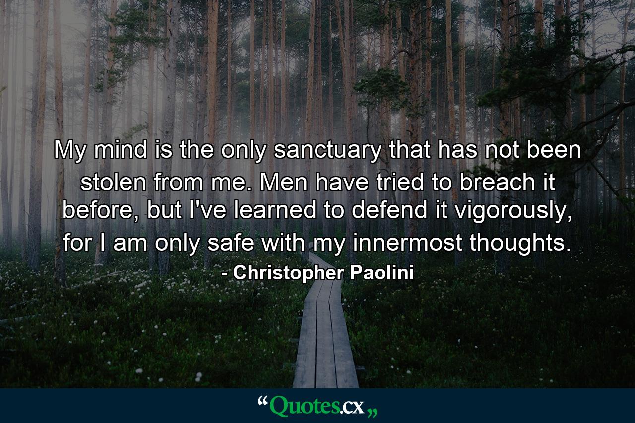 My mind is the only sanctuary that has not been stolen from me. Men have tried to breach it before, but I've learned to defend it vigorously, for I am only safe with my innermost thoughts. - Quote by Christopher Paolini