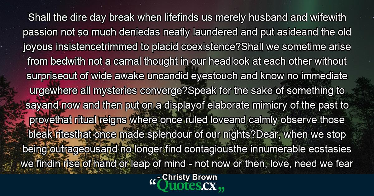 Shall the dire day break when lifefinds us merely husband and wifewith passion not so much deniedas neatly laundered and put asideand the old joyous insistencetrimmed to placid coexistence?Shall we sometime arise from bedwith not a carnal thought in our headlook at each other without surpriseout of wide awake uncandid eyestouch and know no immediate urgewhere all mysteries converge?Speak for the sake of something to sayand now and then put on a displayof elaborate mimicry of the past to provethat ritual reigns where once ruled loveand calmly observe those bleak ritesthat once made splendour of our nights?Dear, when we stop being outrageousand no longer find contagiousthe innumerable ecstasies we findin rise of hand or leap of mind - not now or then, love, need we fear - Quote by Christy Brown