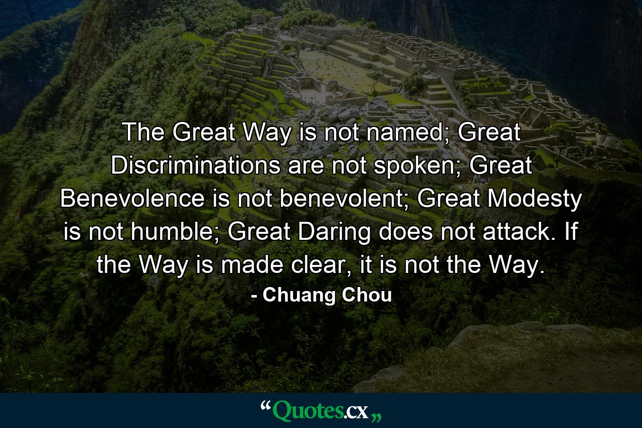 The Great Way is not named; Great Discriminations are not spoken; Great Benevolence is not benevolent; Great Modesty is not humble; Great Daring does not attack. If the Way is made clear, it is not the Way. - Quote by Chuang Chou