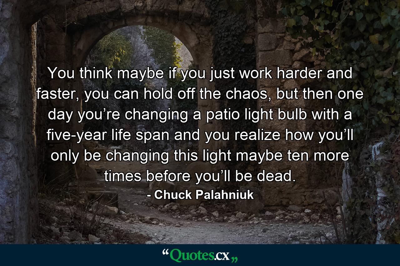 You think maybe if you just work harder and faster, you can hold off the chaos, but then one day you’re changing a patio light bulb with a five-year life span and you realize how you’ll only be changing this light maybe ten more times before you’ll be dead. - Quote by Chuck Palahniuk