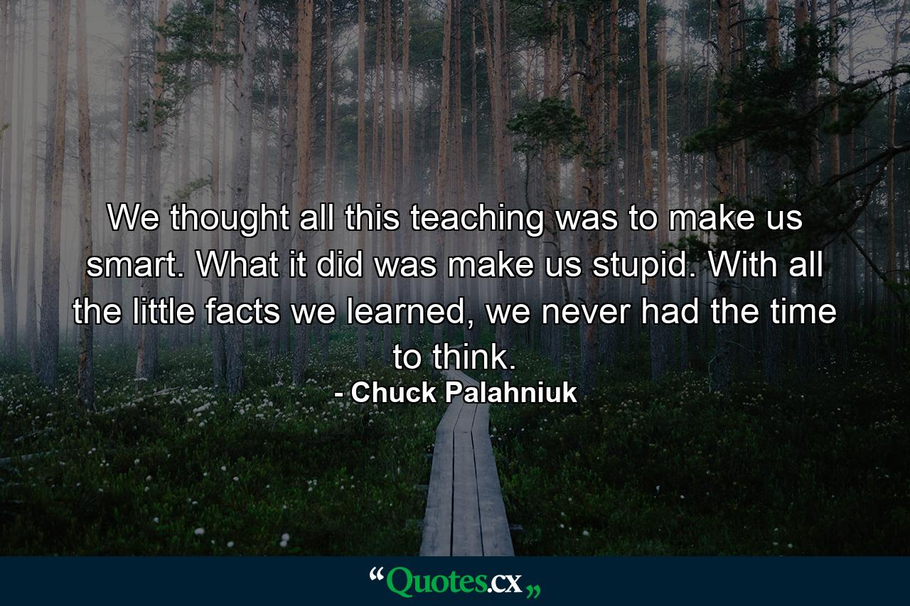 We thought all this teaching was to make us smart. What it did was make us stupid. With all the little facts we learned, we never had the time to think. - Quote by Chuck Palahniuk