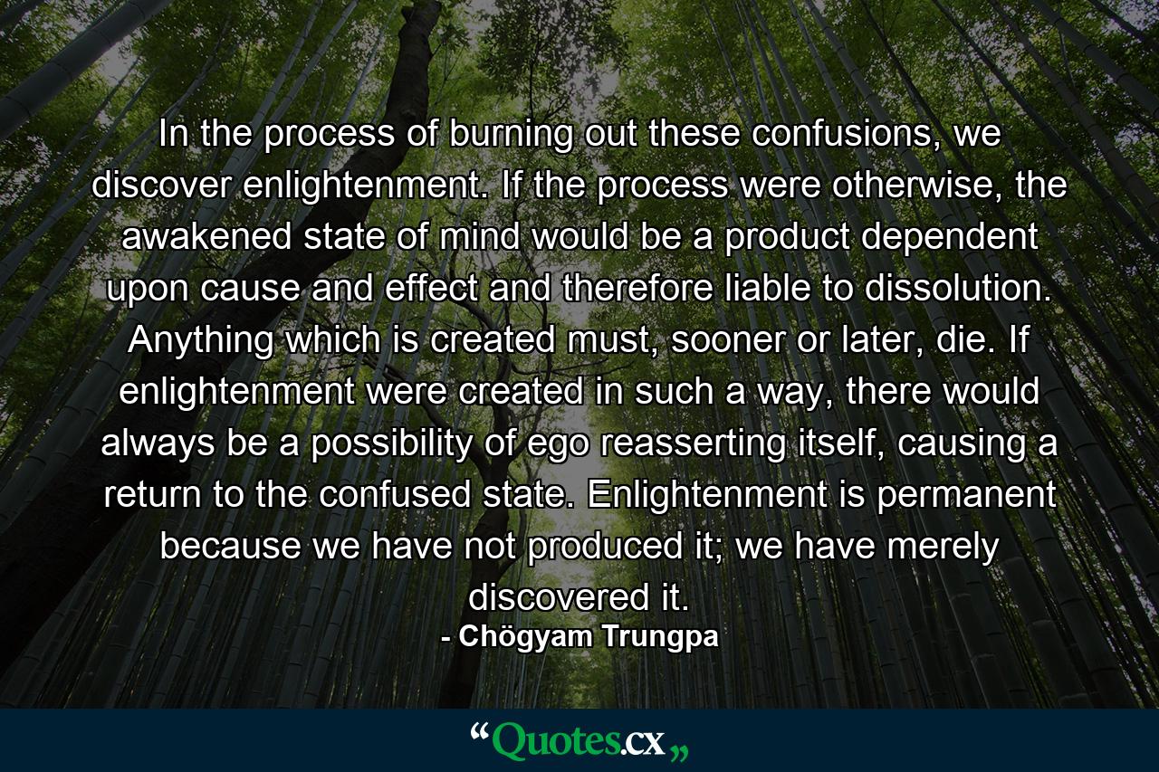 In the process of burning out these confusions, we discover enlightenment. If the process were otherwise, the awakened state of mind would be a product dependent upon cause and effect and therefore liable to dissolution. Anything which is created must, sooner or later, die. If enlightenment were created in such a way, there would always be a possibility of ego reasserting itself, causing a return to the confused state. Enlightenment is permanent because we have not produced it; we have merely discovered it. - Quote by Chögyam Trungpa