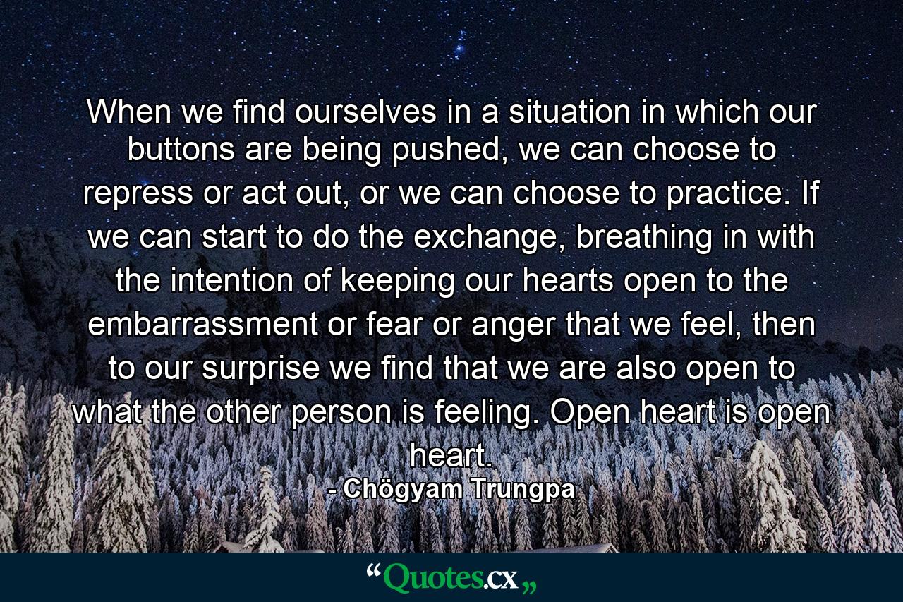 When we find ourselves in a situation in which our buttons are being pushed, we can choose to repress or act out, or we can choose to practice. If we can start to do the exchange, breathing in with the intention of keeping our hearts open to the embarrassment or fear or anger that we feel, then to our surprise we find that we are also open to what the other person is feeling. Open heart is open heart. - Quote by Chögyam Trungpa