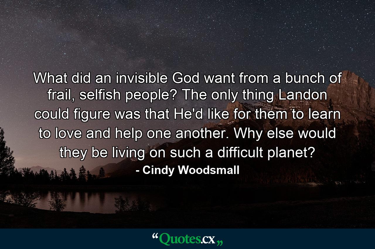 What did an invisible God want from a bunch of frail, selfish people? The only thing Landon could figure was that He'd like for them to learn to love and help one another. Why else would they be living on such a difficult planet? - Quote by Cindy Woodsmall