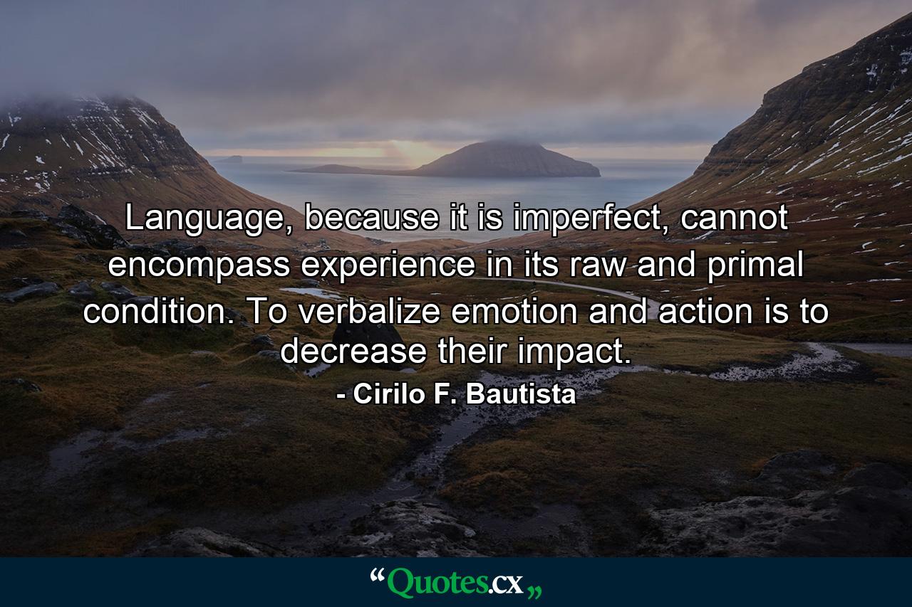 Language, because it is imperfect, cannot encompass experience in its raw and primal condition. To verbalize emotion and action is to decrease their impact. - Quote by Cirilo F. Bautista