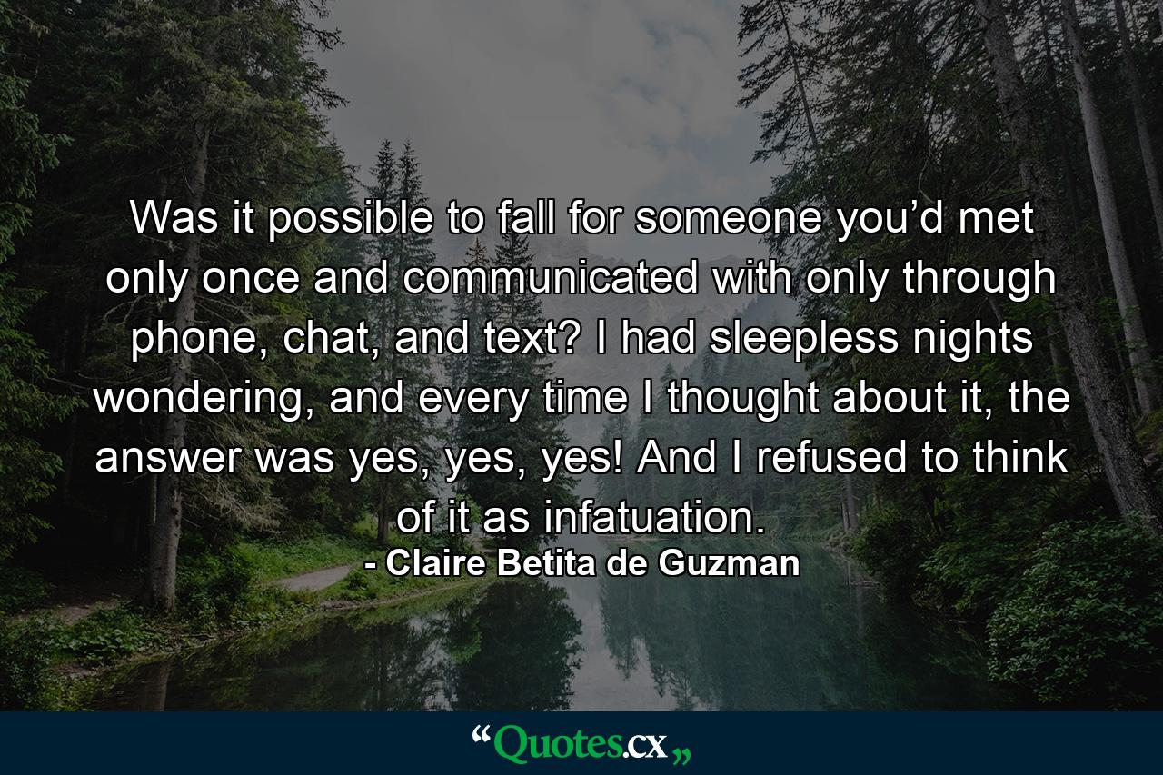 Was it possible to fall for someone you’d met only once and communicated with only through phone, chat, and text? I had sleepless nights wondering, and every time I thought about it, the answer was yes, yes, yes! And I refused to think of it as infatuation. - Quote by Claire Betita de Guzman