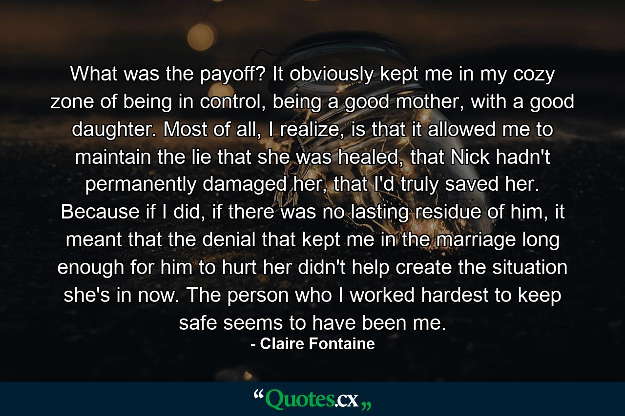 What was the payoff? It obviously kept me in my cozy zone of being in control, being a good mother, with a good daughter. Most of all, I realize, is that it allowed me to maintain the lie that she was healed, that Nick hadn't permanently damaged her, that I'd truly saved her. Because if I did, if there was no lasting residue of him, it meant that the denial that kept me in the marriage long enough for him to hurt her didn't help create the situation she's in now. The person who I worked hardest to keep safe seems to have been me. - Quote by Claire Fontaine