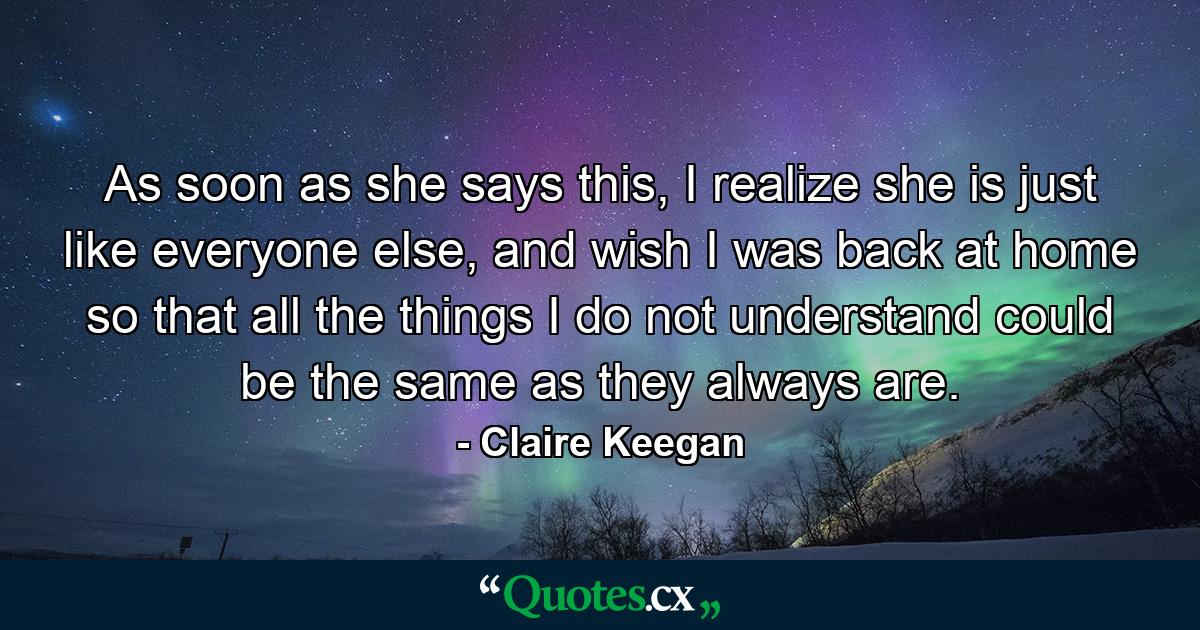 As soon as she says this, I realize she is just like everyone else, and wish I was back at home so that all the things I do not understand could be the same as they always are. - Quote by Claire Keegan