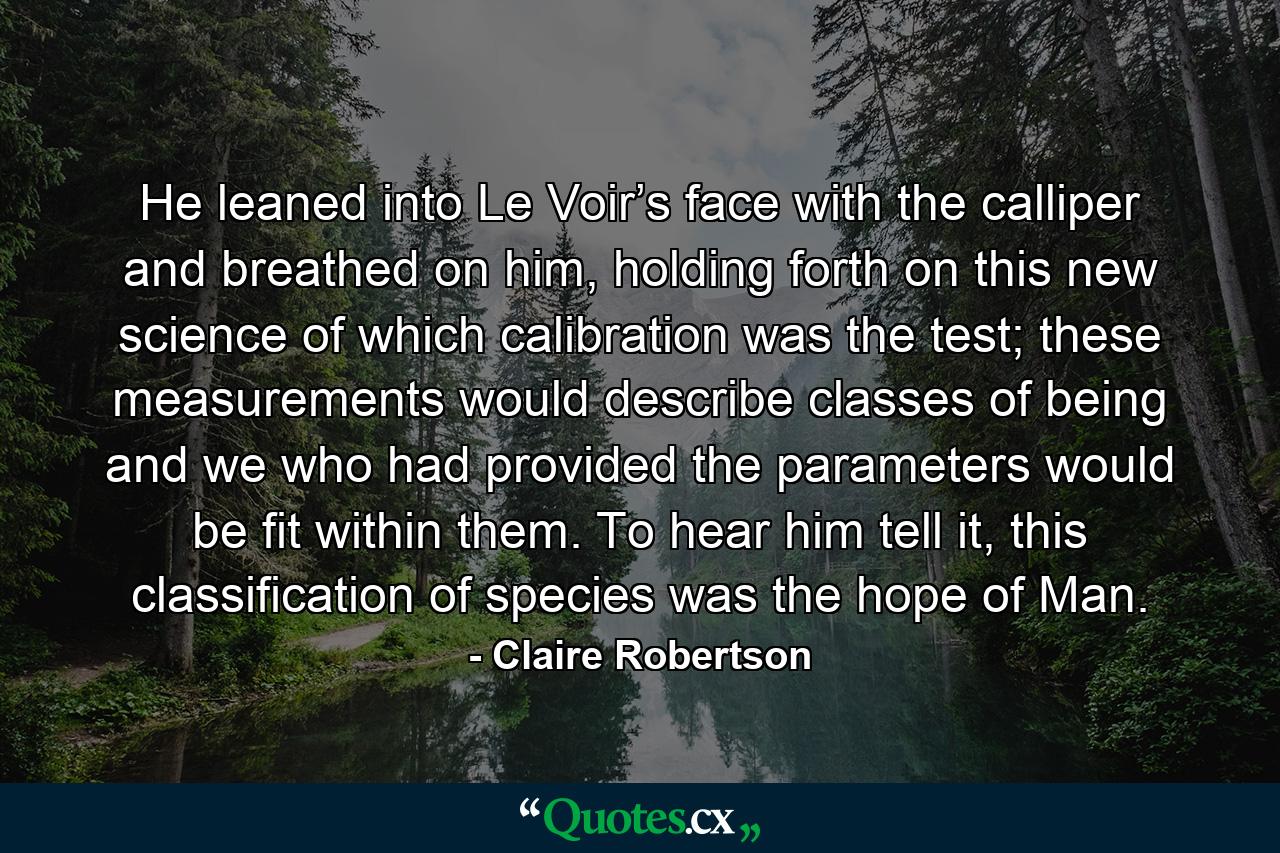 He leaned into Le Voir’s face with the calliper and breathed on him, holding forth on this new science of which calibration was the test; these measurements would describe classes of being and we who had provided the parameters would be fit within them. To hear him tell it, this classification of species was the hope of Man. - Quote by Claire Robertson