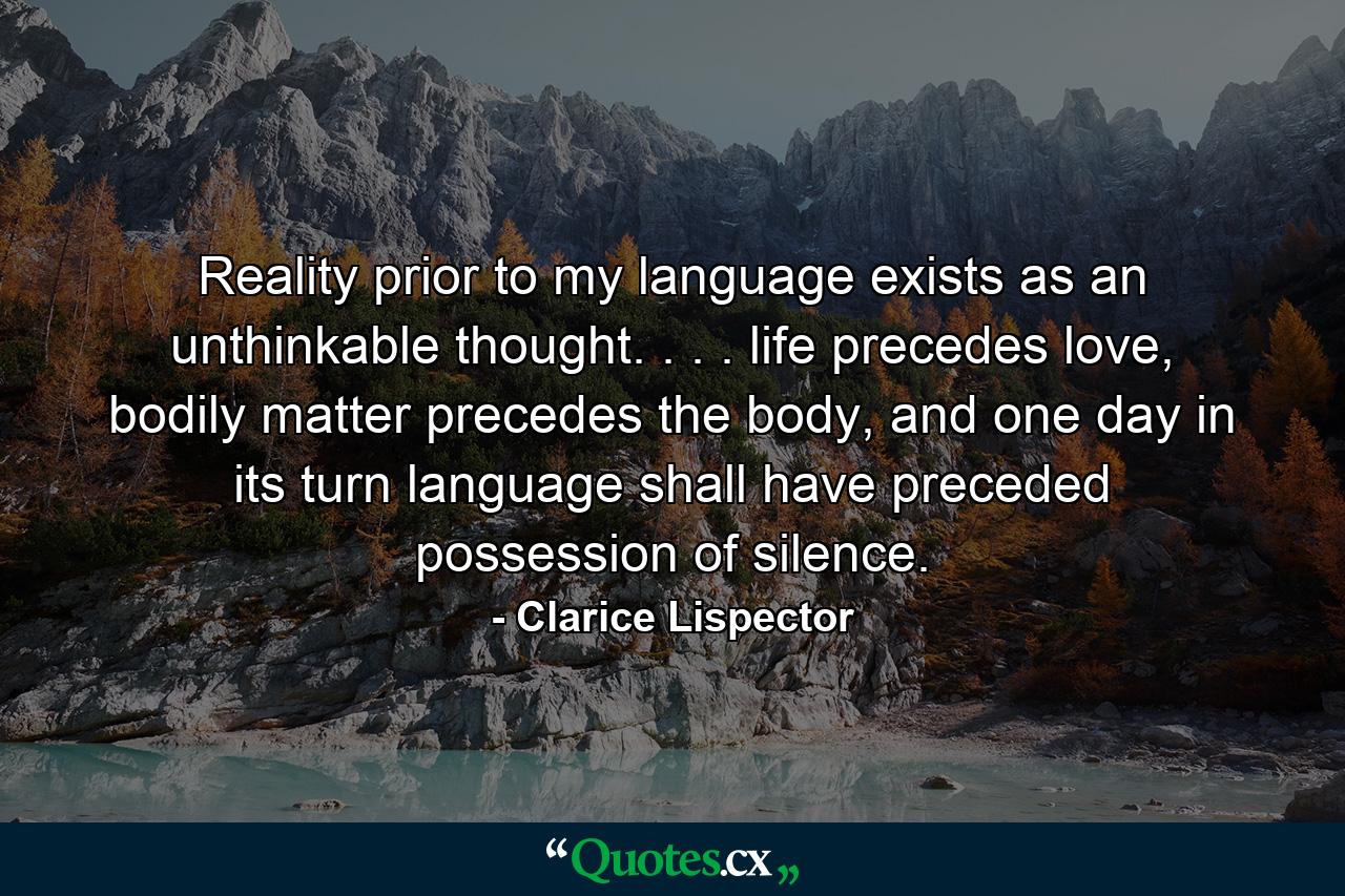 Reality prior to my language exists as an unthinkable thought. . . . life precedes love, bodily matter precedes the body, and one day in its turn language shall have preceded possession of silence. - Quote by Clarice Lispector