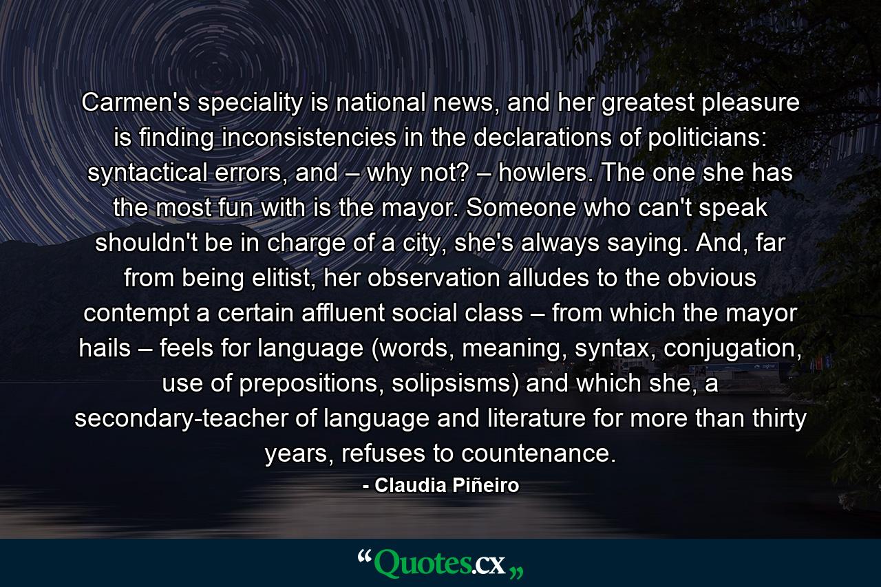 Carmen's speciality is national news, and her greatest pleasure is finding inconsistencies in the declarations of politicians: syntactical errors, and – why not? – howlers. The one she has the most fun with is the mayor. Someone who can't speak shouldn't be in charge of a city, she's always saying. And, far from being elitist, her observation alludes to the obvious contempt a certain affluent social class – from which the mayor hails – feels for language (words, meaning, syntax, conjugation, use of prepositions, solipsisms) and which she, a secondary-teacher of language and literature for more than thirty years, refuses to countenance. - Quote by Claudia Piñeiro