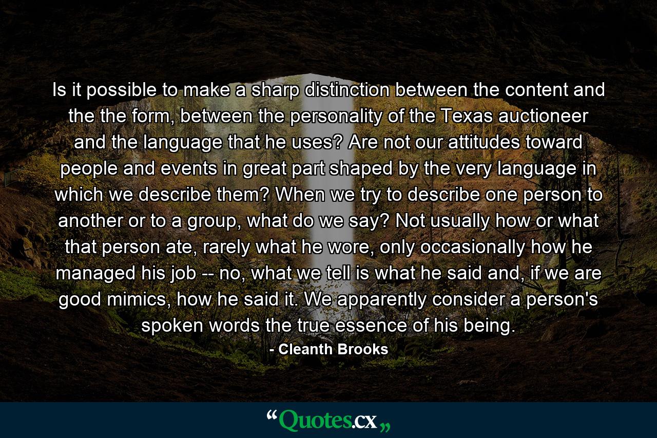 Is it possible to make a sharp distinction between the content and the the form, between the personality of the Texas auctioneer and the language that he uses? Are not our attitudes toward people and events in great part shaped by the very language in which we describe them? When we try to describe one person to another or to a group, what do we say? Not usually how or what that person ate, rarely what he wore, only occasionally how he managed his job -- no, what we tell is what he said and, if we are good mimics, how he said it. We apparently consider a person's spoken words the true essence of his being. - Quote by Cleanth Brooks