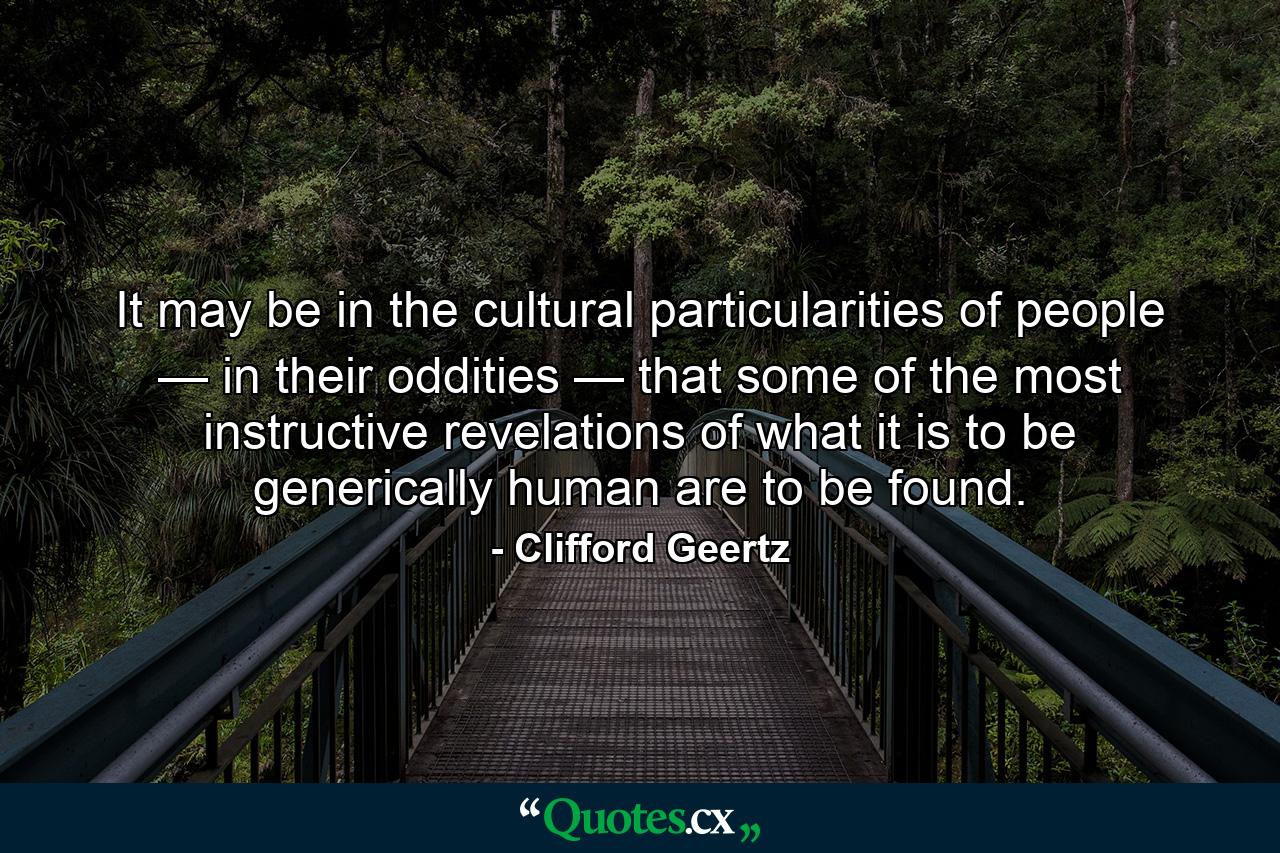 It may be in the cultural particularities of people — in their oddities — that some of the most instructive revelations of what it is to be generically human are to be found. - Quote by Clifford Geertz