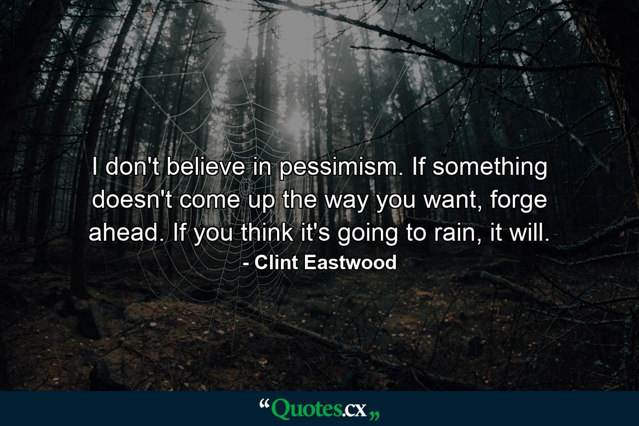 I don't believe in pessimism. If something doesn't come up the way you want, forge ahead. If you think it's going to rain, it will. - Quote by Clint Eastwood