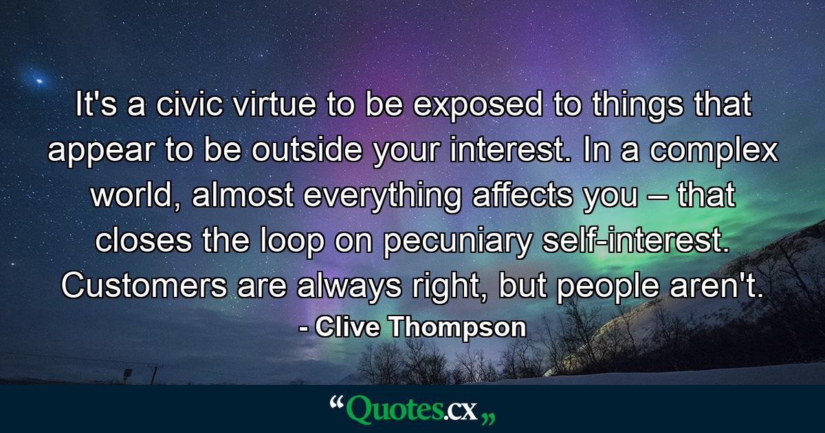 It's a civic virtue to be exposed to things that appear to be outside your interest. In a complex world, almost everything affects you – that closes the loop on pecuniary self-interest. Customers are always right, but people aren't. - Quote by Clive Thompson