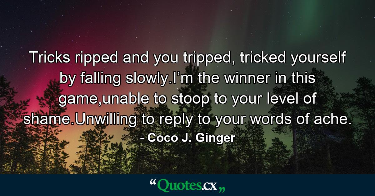 Tricks ripped and you tripped, tricked yourself by falling slowly.I’m the winner in this game,unable to stoop to your level of shame.Unwilling to reply to your words of ache. - Quote by Coco J. Ginger