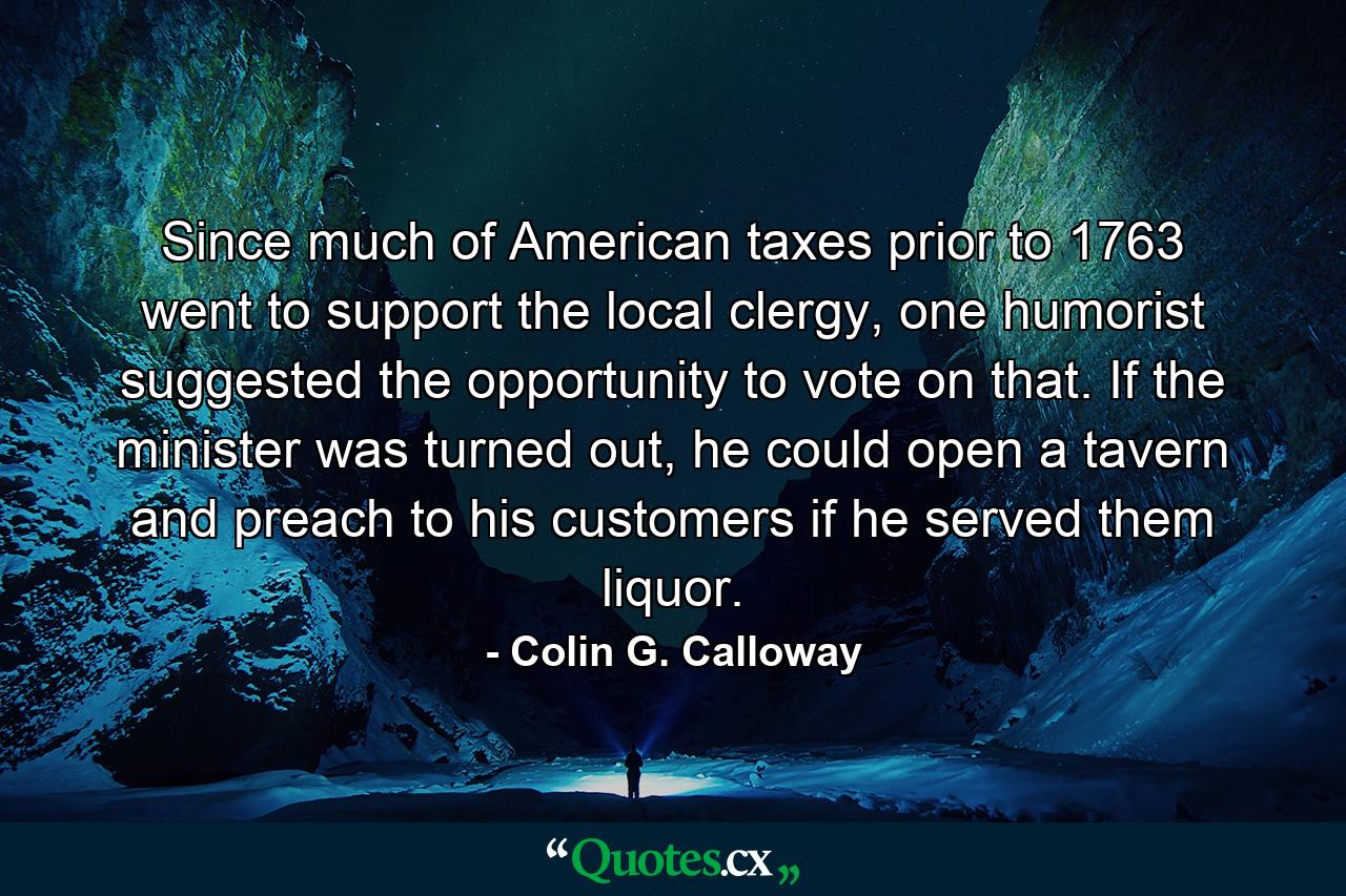 Since much of American taxes prior to 1763 went to support the local clergy, one humorist suggested the opportunity to vote on that. If the minister was turned out, he could open a tavern and preach to his customers if he served them liquor. - Quote by Colin G. Calloway