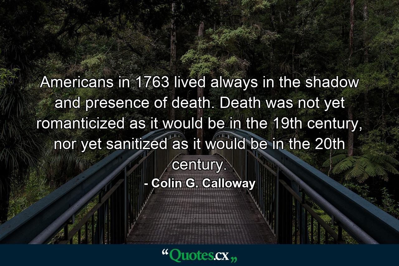 Americans in 1763 lived always in the shadow and presence of death. Death was not yet romanticized as it would be in the 19th century, nor yet sanitized as it would be in the 20th century. - Quote by Colin G. Calloway