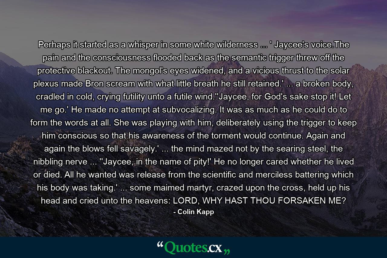 Perhaps it started as a whisper in some white wilderness ... ' Jaycee's voice.The pain and the consciousness flooded back as the semantic trigger threw off the protective blackout. The mongol's eyes widened, and a vicious thrust to the solar plexus made Bron scream with what little breath he still retained.' ... a broken body, cradled in cold, crying futility unto a futile wind.''Jaycee, for God's sake stop it! Let me go.' He made no attempt at subvocalizing. It was as much as he could do to form the words at all. She was playing with him, deliberately using the trigger to keep him conscious so that his awareness of the torment would continue. Again and again the blows fell savagely.' ... the mind mazed not by the searing steel, the nibbling nerve ... ''Jaycee, in the name of pity!' He no longer cared whether he lived or died. All he wanted was release from the scientific and merciless battering which his body was taking.' ... some maimed martyr, crazed upon the cross, held up his head and cried unto the heavens: LORD, WHY HAST THOU FORSAKEN ME? - Quote by Colin Kapp