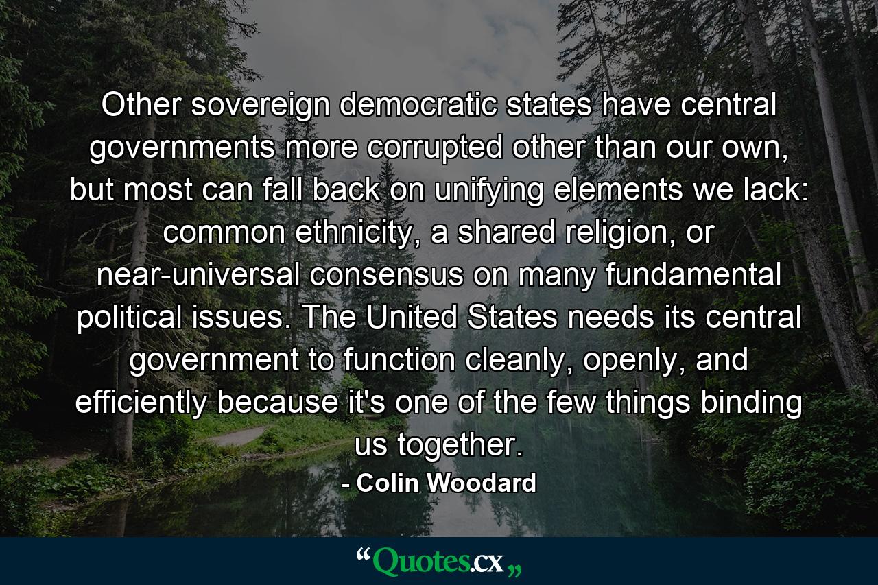 Other sovereign democratic states have central governments more corrupted other than our own, but most can fall back on unifying elements we lack: common ethnicity, a shared religion, or near-universal consensus on many fundamental political issues. The United States needs its central government to function cleanly, openly, and efficiently because it's one of the few things binding us together. - Quote by Colin Woodard