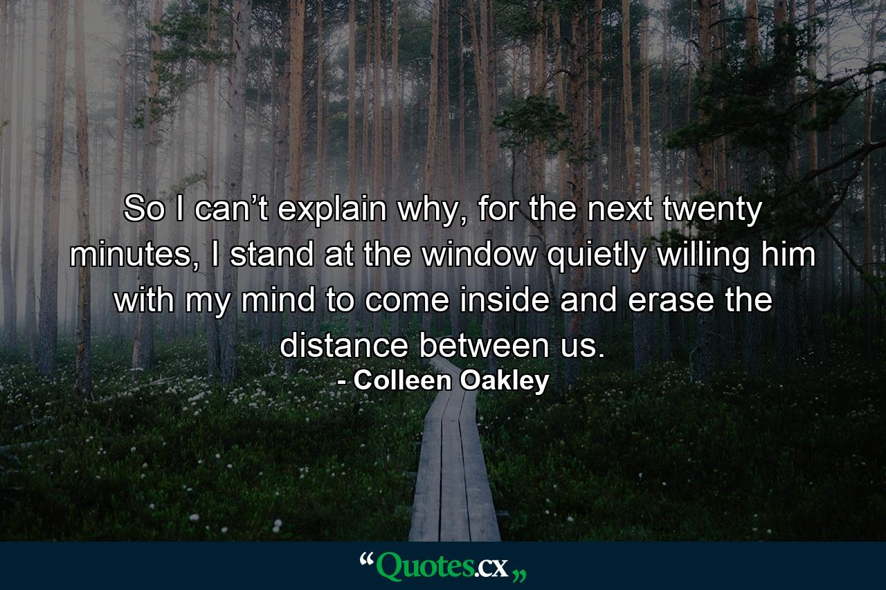 So I can’t explain why, for the next twenty minutes, I stand at the window quietly willing him with my mind to come inside and erase the distance between us. - Quote by Colleen Oakley