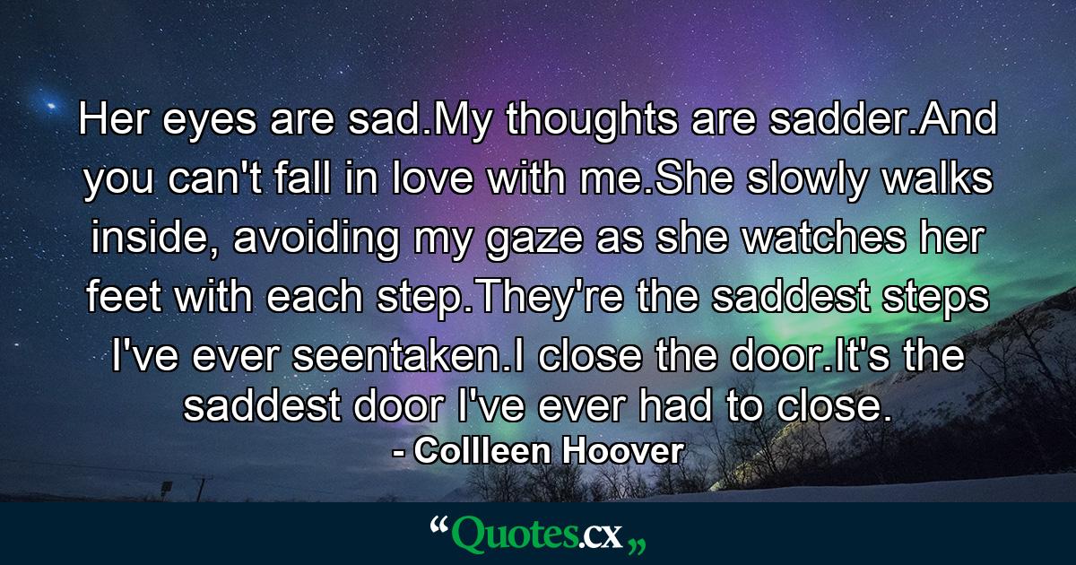 Her eyes are sad.My thoughts are sadder.And you can't fall in love with me.She slowly walks inside, avoiding my gaze as she watches her feet with each step.They're the saddest steps I've ever seentaken.I close the door.It's the saddest door I've ever had to close. - Quote by Collleen Hoover