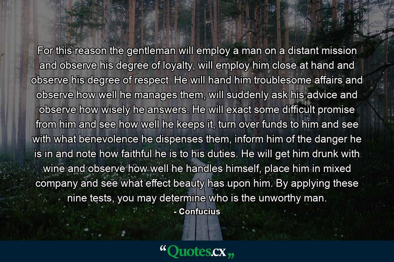 For this reason the gentleman will employ a man on a distant mission and observe his degree of loyalty, will employ him close at hand and observe his degree of respect. He will hand him troublesome affairs and observe how well he manages them, will suddenly ask his advice and observe how wisely he answers. He will exact some difficult promise from him and see how well he keeps it, turn over funds to him and see with what benevolence he dispenses them, inform him of the danger he is in and note how faithful he is to his duties. He will get him drunk with wine and observe how well he handles himself, place him in mixed company and see what effect beauty has upon him. By applying these nine tests, you may determine who is the unworthy man. - Quote by Confucius