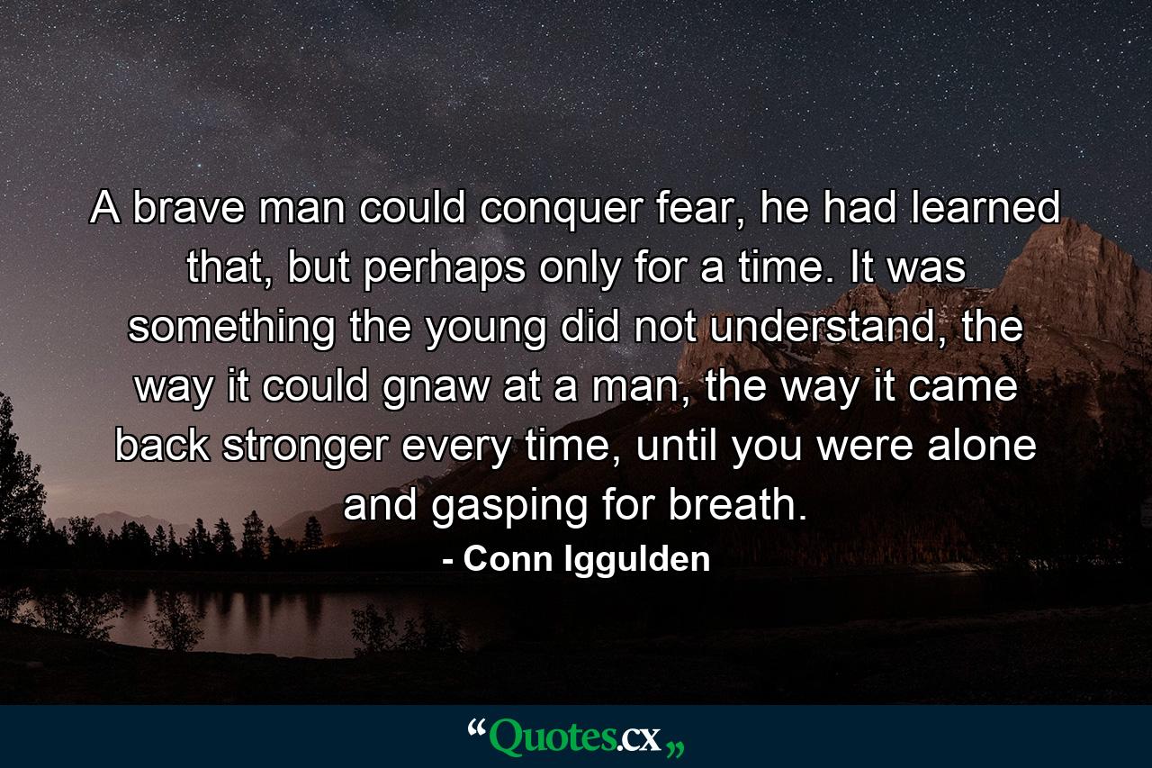 A brave man could conquer fear, he had learned that, but perhaps only for a time. It was something the young did not understand, the way it could gnaw at a man, the way it came back stronger every time, until you were alone and gasping for breath. - Quote by Conn Iggulden