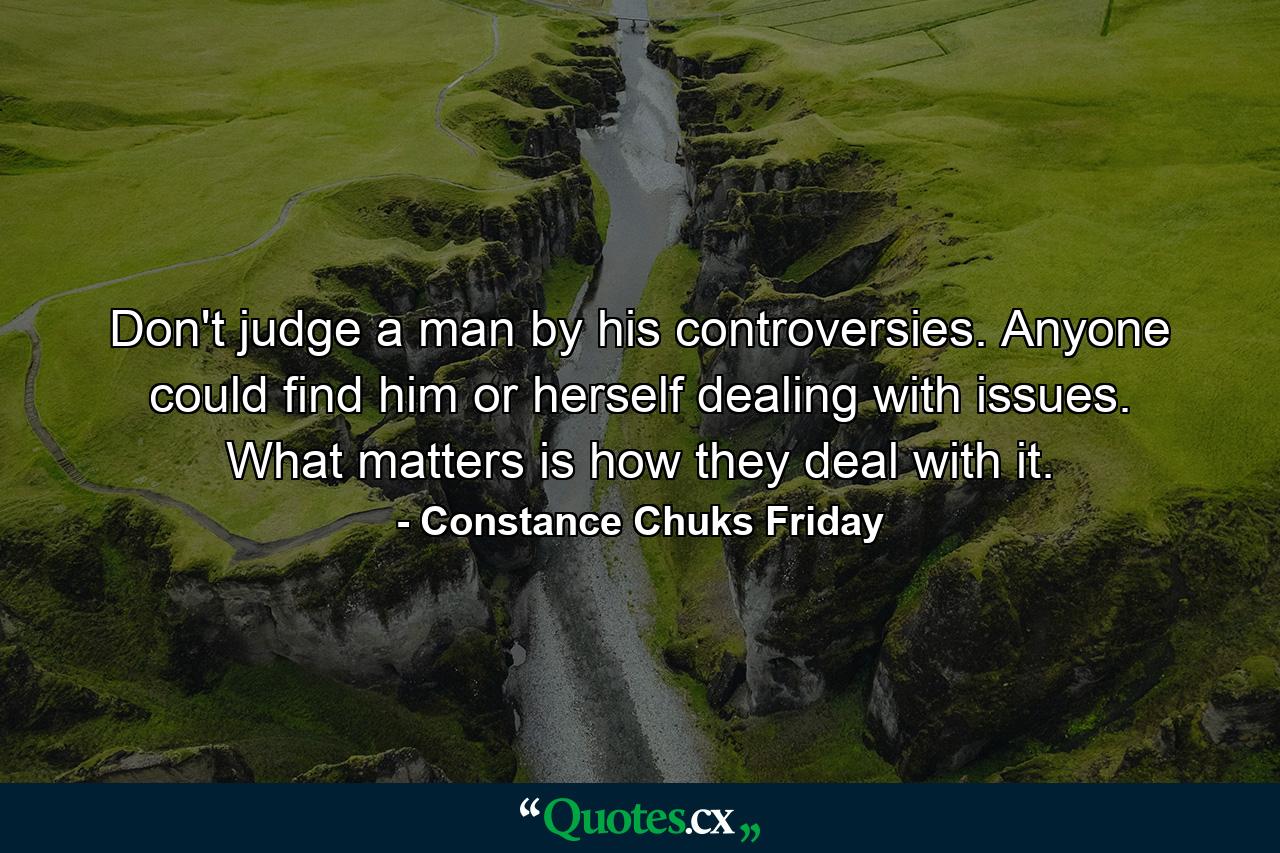 Don't judge a man by his controversies. Anyone could find him or herself dealing with issues. What matters is how they deal with it. - Quote by Constance Chuks Friday