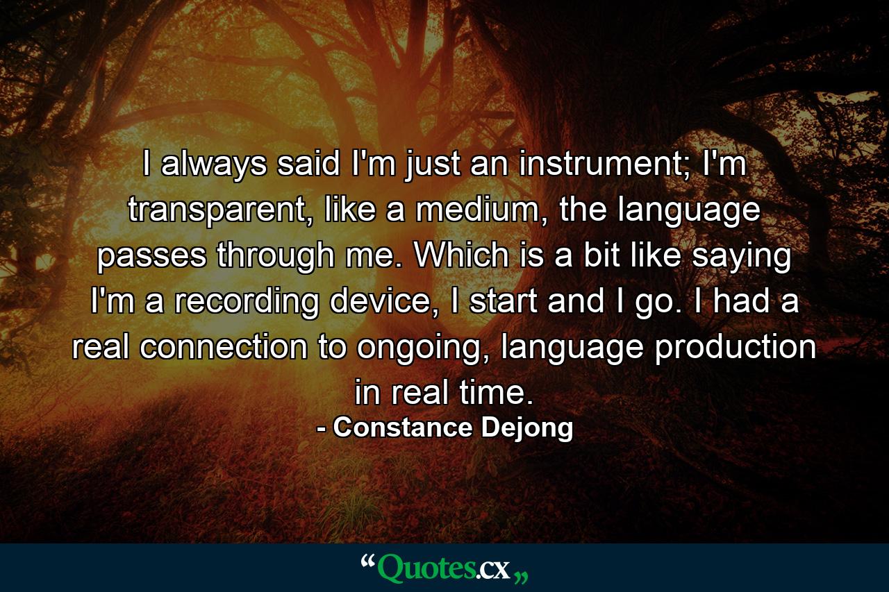 I always said I'm just an instrument; I'm transparent, like a medium, the language passes through me. Which is a bit like saying I'm a recording device, I start and I go. I had a real connection to ongoing, language production in real time. - Quote by Constance Dejong