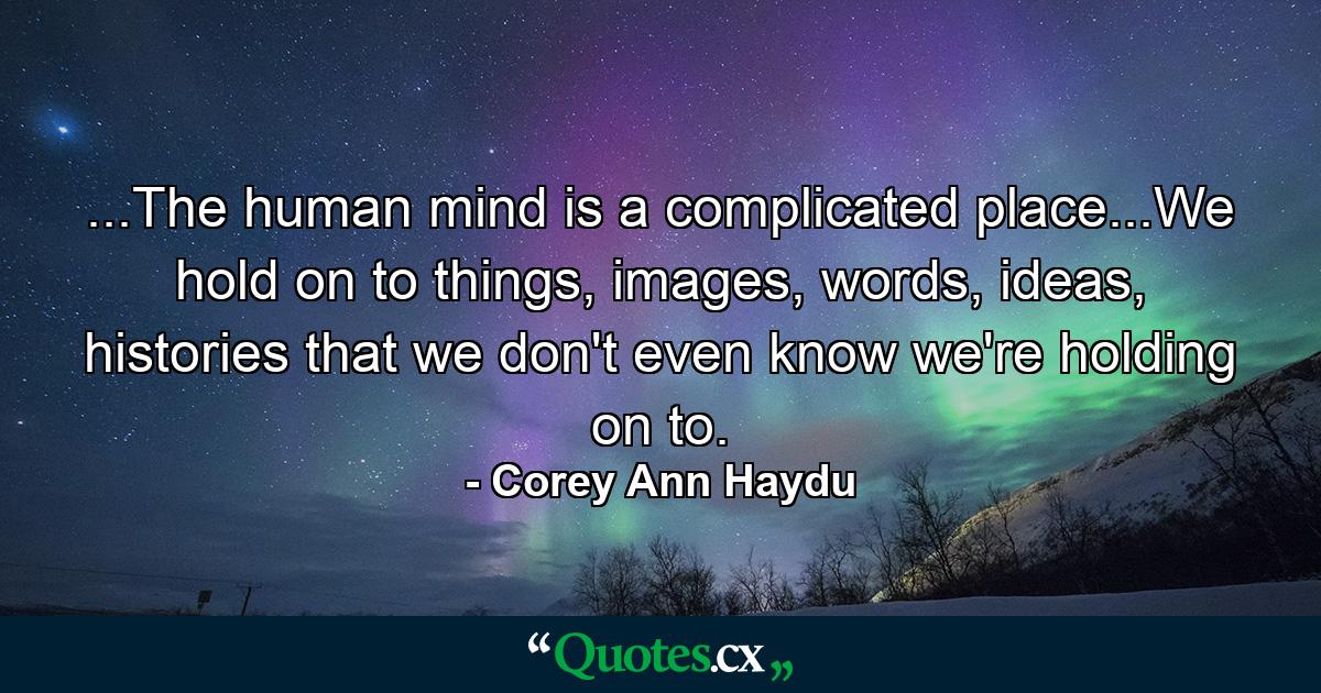 ...The human mind is a complicated place...We hold on to things, images, words, ideas, histories that we don't even know we're holding on to. - Quote by Corey Ann Haydu