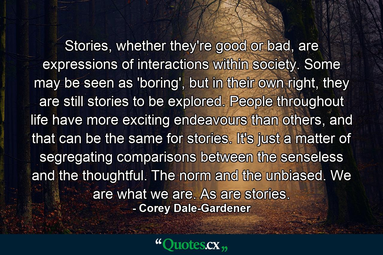 Stories, whether they're good or bad, are expressions of interactions within society. Some may be seen as 'boring', but in their own right, they are still stories to be explored. People throughout life have more exciting endeavours than others, and that can be the same for stories. It's just a matter of segregating comparisons between the senseless and the thoughtful. The norm and the unbiased. We are what we are. As are stories. - Quote by Corey Dale-Gardener