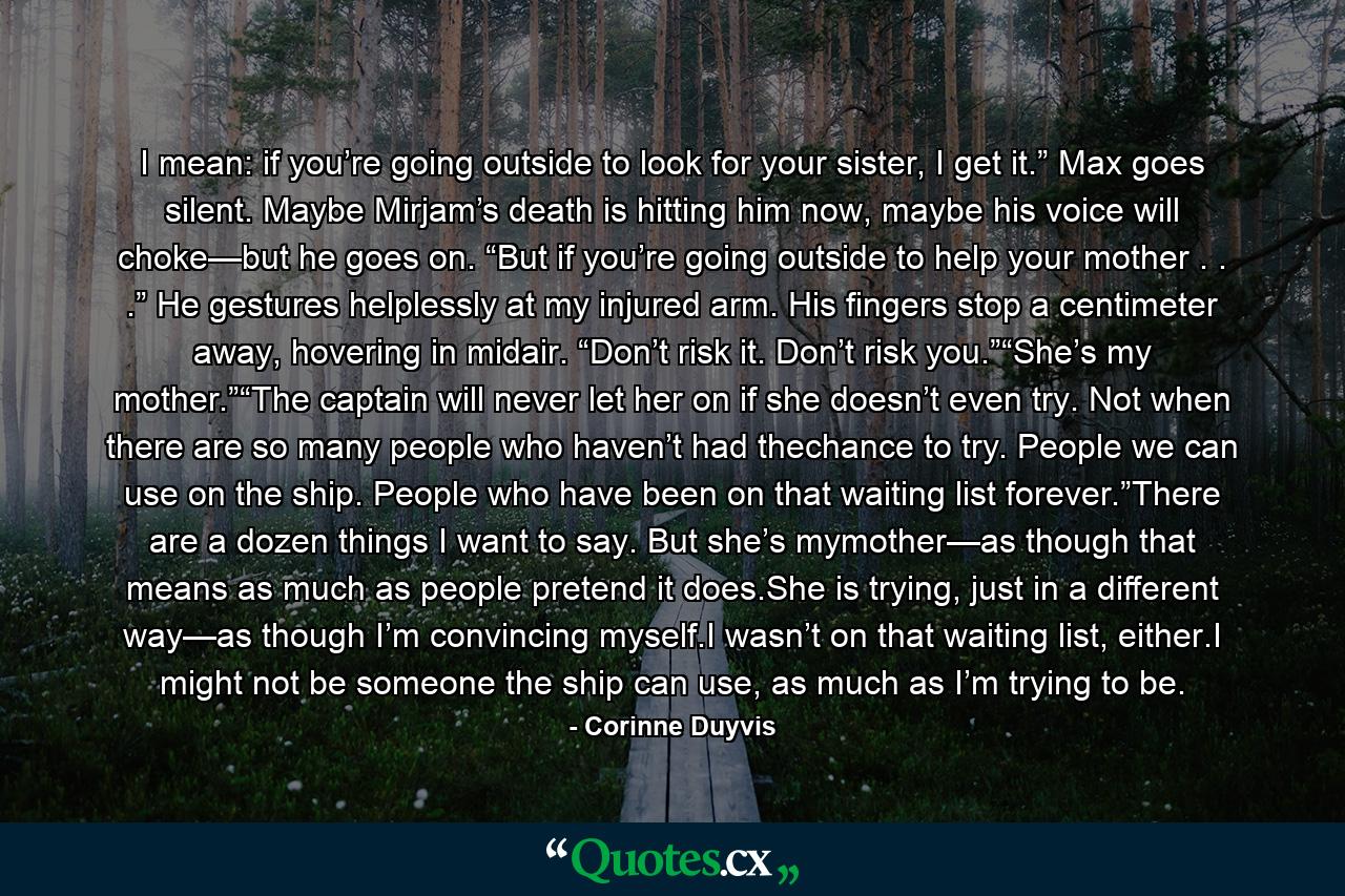 I mean: if you’re going outside to look for your sister, I get it.” Max goes silent. Maybe Mirjam’s death is hitting him now, maybe his voice will choke—but he goes on. “But if you’re going outside to help your mother . . .” He gestures helplessly at my injured arm. His fingers stop a centimeter away, hovering in midair. “Don’t risk it. Don’t risk you.”“She’s my mother.”“The captain will never let her on if she doesn’t even try. Not when there are so many people who haven’t had thechance to try. People we can use on the ship. People who have been on that waiting list forever.”There are a dozen things I want to say. But she’s mymother—as though that means as much as people pretend it does.She is trying, just in a different way—as though I’m convincing myself.I wasn’t on that waiting list, either.I might not be someone the ship can use, as much as I’m trying to be. - Quote by Corinne Duyvis