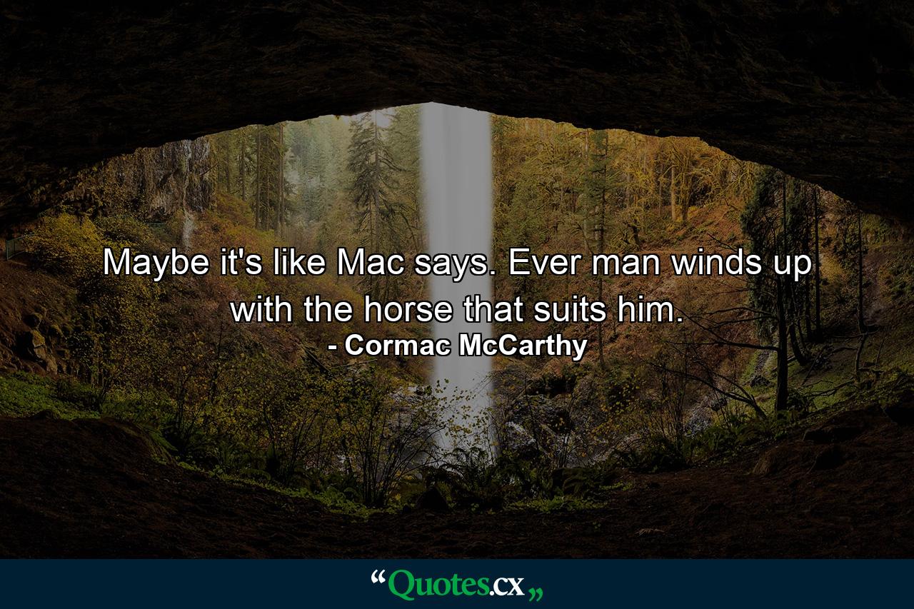 Maybe it's like Mac says. Ever man winds up with the horse that suits him. - Quote by Cormac McCarthy